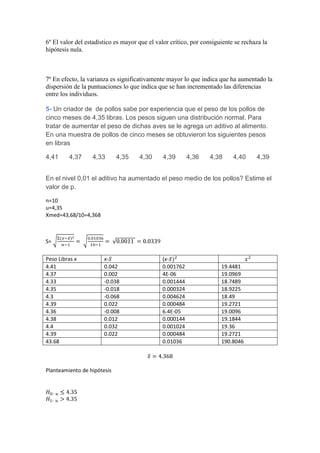6º El valor del estadístico es mayor que el valor crítico, por consiguiente se rechaza la
hipótesis nula.



7º En efecto, la varianza es significativamente mayor lo que indica que ha aumentado la
dispersión de la puntuaciones lo que indica que se han incrementado las diferencias
entre los individuos.

5- Un criador de de pollos sabe por experiencia que el peso de los pollos de
cinco meses de 4,35 libras. Los pesos siguen una distribución normal. Para
tratar de aumentar el peso de dichas aves se le agrega un aditivo al alimento.
En una muestra de pollos de cinco meses se obtuvieron los siguientes pesos
en libras

4,41     4,37     4,33       4,35    4,30      4,39      4,36    4,38      4,40     4,39


En el nivel 0,01 el aditivo ha aumentado el peso medio de los pollos? Estime el
valor de p.

n=10
u=4,35
Xmed=43,68/10=4,368



S=

Peso Libras x          x-                     (x-
4.41                   0.042                  0.001762                19.4481
4.37                   0.002                  4E-06                   19.0969
4.33                   -0.038                 0.001444                18.7489
4.35                   -0.018                 0.000324                18.9225
4.3                    -0.068                 0.004624                18.49
4.39                   0.022                  0.000484                19.2721
4.36                   -0.008                 6.4E-05                 19.0096
4.38                   0.012                  0.000144                19.1844
4.4                    0.032                  0.001024                19.36
4.39                   0.022                  0.000484                19.2721
43.68                                         0.01036                 190.8046



Planteamiento de hipótesis
 
