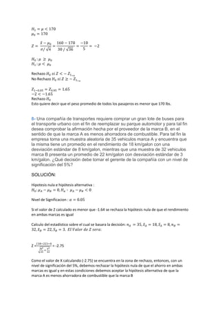Rechazo
No Rechazo



Rechazo
Esto quiere decir que el peso promedio de todos los pasajeros es menor que 170 lbs.


8- Una compañía de transportes requiere comprar un gran lote de buses para
el transporte urbano con el fin de reemplazar su parque automotor y para tal fin
desea comprobar la afirmación hecha por el proveedor de la marca B, en el
sentido de que la marca A es menos ahorradora de combustible. Para tal fin la
empresa toma una muestra aleatoria de 35 vehiculos marca A y encuentra que
la misma tiene un promedio en el rendimiento de 18 km/galon con una
desviación estándar de 8 km/galon, mientras que una muestra de 32 vehiculos
marca B presenta un promedio de 22 km/galon con desviación estándar de 3
km/galon. ¿Qué decisión debe tomar el gerente de la compañía con un nivel de
significación del 5%?

SOLUCIÓN:

Hipotesis nula e hipótesis alternativa :


Nivel de Significacion :

Si el valor de Z calculado es menor que -1.64 se rechaza la hipótesis nula de que el rendimiento
en ambas marcas es igual

Calculo del estadístico sobre el cual se basara la decisión:
                                            :


Z=           = -2.75


Como el valor de X calculando (-2.75) se encuentra en la zona de rechazo, entonces, con un
nivel de significación del 5%, debemos rechazar la hipótesis nula de que el ahorro en ambas
marcas es igual y en estas condiciones debemos aceptar la hipótesis alternativa de que la
marca A es menos ahorradora de combustible que la marca B
 