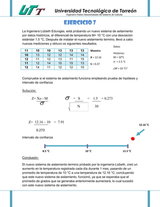 Universidad Tecnológica de Torreón
Organismo Público Descentralizado del Gobierno de Coahuila

Ejercicio 7
La Ingeniera Lizbeth Eduviges, está probando un nuevo sistema de asilamiento
por datos históricos, el diferencial de temperatura M= 10 °C con una desviación
estándar 1.5 °C. Después de instalar el nuevo aislamiento termino, llevó a cabo
nuevas mediciones y obtuvo os siguientes resultados.
Datos

11
10
12
11
12

10
13
11
12
14

10
12
12
14
11

13
12
13
10
12

13
14
11
15
12

13
14
15
13
10

Muestra
X = 12.16
S = 0.27

Histórico:
M = 10°C

 = 1.5 °C
¿M > 10 °C?

Compruebe si el sistema de aislamiento funciona empleando prueba de hipótesis y
intervalo de confianza

Solución:
Z= Xo - M

= S

=

N

1.5 = 0.273
30

Z= 12.16 – 10 = 7.91

12.16 °C

0.273
Intervalo de confianza

8.5 °C

10 °C

11.5 °C

Conclusión:
El nuevo sistema de aislamiento termino probado por la ingeniería Lizbeth, creó un
aumento en la temperatura registrada cada día durante 1 mes, pasando de un
promedio de temperatura de 10 °C a una temperatura de 12.16 °C; concluyendo
que este nuevo sistema de aislamiento, funcionó, ya que se esperaba que el
promedio de grados que se generaba anteriormente aumentará, lo cual sucedió
con este nuevo sistema de aislamiento.

 