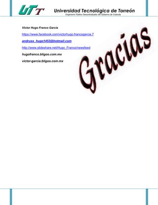 Universidad Tecnológica de Torreón
Organismo Público Descentralizado del Gobierno de Coahuila

Víctor Hugo Franco García

https://www.facebook.com/victorhugo.francogarcia.7
andruss_hugo1453@hotmail.com
http://www.slideshare.net/Hugo_Franco/newsfeed
hugofranco.bligoo.com.mx
victor-garcia.bligoo.com.mx

 