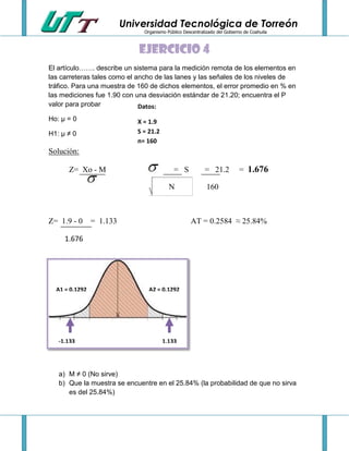 Universidad Tecnológica de Torreón
Organismo Público Descentralizado del Gobierno de Coahuila

Ejercicio 4
El artículo……. describe un sistema para la medición remota de los elementos en
las carreteras tales como el ancho de las lanes y las señales de los niveles de
tráfico. Para una muestra de 160 de dichos elementos, el error promedio en % en
las mediciones fue 1.90 con una desviación estándar de 21.20; encuentra el P
valor para probar
Datos:
Ho: µ = 0
H1: µ ≠ 0

X = 1.9
S = 21.2
n= 160

Solución:
Z= Xo - M

= S
N

Z= 1.9 - 0 = 1.133

= 21.2

= 1.676

160

AT = 0.2584 ≈ 25.84%

1.676


A1 = 0.1292

-1.133

A2 = 0.1292

1.133

a) M ≠ 0 (No sirve)
b) Que la muestra se encuentre en el 25.84% (la probabilidad de que no sirva
es del 25.84%)

 