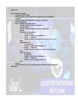 Ejercicio 10.-

Proceso empresa_arreglos
       Dimension Obrero (200);
       Escribir "Ingrese el precio del salario pagado por horas trabajadas";
       Leer Sph;
       Escribir "ingrese la Cantidad de Obreros de su empresa";
       Leer Cant_obreros;
       Para i<-1 Hasta Cant_obreros Hacer
                Escribir "Ingrese el nombre del Obrero";
                Leer Obrero (i);
                Escribir "Ingrese la cantidad de horas trabajadas";
                Leer Ht;
                Si Ht>40 y Ht<=48 Entonces
                         Tp<-Sph^2*Ht;
                         Escribir "El nombre del trabajador::",i;
                         Escribir " ", Obrero(i);
                         Escribir "El precio a pagar por horas extras es de:", Tp;
                FinSi
                Si Ht>48 Entonces
                         Tp<-Sph^3*Ht;
                         Escribir "El nombre del trabajador::",i;
                         Escribir " ", Obrero(i);
                         Escribir "El precio a pagar por horas extras es de:", Tp;
                FinSi
                Si Ht<=40 Entonces
                         Tp<-Sph*Ht;
                         Escribir "El nombre del trabajador::",i;
                         Escribir " ", Obrero(i);
                         Escribir "El precio a pagar es de:", Tp;
                FinSi
       FinPara
       Escribir "Gracias por Usar un programa desarrollado por Omar Landaeta";
FinProceso
 