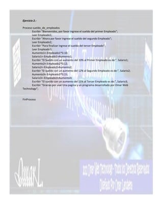 Ejercicio 2.-

Proceso sueldo_de_empleados
       Escribir "Bienvenidos, por favor ingrese el sueldo del primer Empleado";
       Leer Empleado1;
       Escribir "Ahora por favor ingrese el sueldo del segundo Empleado";
       Leer Empleado2;
       Escribir "Para finalizar ingrese el sueldo del tercer Empleado";
       Leer Empleado3;
       Aumento1<-Empleado1*0.10;
       Salario1<-Empleado1+Aumento1;
       Escribir "El Sueldo con un aumento del 10% al Primer Empleado es de:", Salario1;
       Aumento2<-Empleado2*0.12;
       Salario2<-Empleado2+Aumento2;
       Escribir "El sueldo con un aumento del 12% al Segundo Empleado es de:", Salario2;
       Aumento3<-Empleado3*0.15;
       Salario3<-Empleado3+Aumento3;
       Escribir "El sueldo con un aumento del 15% al Tercer Empleado es de:", Salario3;
       Escribir “Gracias por usar Una pagina y un programa desarrollado por Omar Web
Technology”;


FinProceso
 