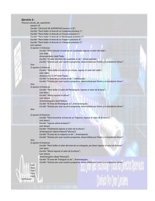 Ejercicio 3.-
Proceso calculo_de_superficies
         opcion<-0;
         Escribir "CALCULO DE SUPERFICIES (version 1.0)";
         Escribir "Para hallar el Area de un Cuadrado presione 1";
         Escribir "Para hallar el Area de un Circulo presione 2";
         Escribir "Para hallar el Area de un Rectangulo presione 3";
         Escribir "Para hallar el Area de un Trapecio presione 4";
         Escribir "Para hallar el Area de un Triangulo presione 5";
         Leer opcion;
         Si opcion=1 Entonces
                    Escribir "Para calcular el area de un Cuadrado, ingrese el valor del lado";
                    Leer lado;
                    Areacuadrado<-lado*lado;
                    Escribir "El valor del Area del cuadrado es de:", Areacuadrado;
                    Escribir "Gracias por usar nuestro programa, desarrollado por Pseint y el estudiante Omar";
         Sino
         Si opcion=2 Entonces
                    Escribir "Para hallar el area de un circulo, ingrese el valor del radio";
                    Leer radio;
                    Areacirculo<-3.14*radio*radio;
                    Escribir "El area de un circulo es de:", Areacirculo;
                    Escribir "Gracias por usar nuestro programa, desarrollado por Pseint y el estudiante Omar";
         Sino
         Si opcion=3 Entonces
                    Escribir "Para hallar el valor del Rectangulo, ingrese el valor de la base";
                    Leer base;
                    Escribir "Ahora ingrese la altura";
                    Leer altura;
                    Arearectangulo<-base*altura;
                    Escribir "El Area del Rectangulo es", Arearectangulo;
                    Escribir "Gracias por usar nuestro programa, desarrollado por Pseint y el estudiante Omar";
         Sino

         Si opcion=4 Entonces
                   Escribir "Para encontrar el Area de un Trapecio, ingrese el valor de la base1";
                   Leer base1;
                   Escribir "Ingrese ahora la base2";
                   Leer base2;
                   Escribir "Finalmente ingrese el valor de la altura";
                   Areatrapecio<-(base1+base2)*altura/2;
                   Escribir "El area de un trapecio es de:", Areatrapecio;
                   Escribir "Gracias por usar nuestro programa, desarrollado por Pseint y el estudiante Omar";
         Sino
         Si opcion=5 Entonces
                   Escribir "Para hallar el valor del area de un triangulo, por favor ingrese el valor de la base";
                   Leer base;
                   Escribir "Ahora ingrese el valor de la altura";
                   Leer altura;
                   Areatriangulo<-(base*altura)/2;
                   Escribir "El area del Triangulo es de:", Areatriangulo;
                   Escribir "Gracias por usar nuestro programa, desarrollado por Pseint y el estudiante Omar";
         FinSi
         FinSi
         FinSi
         FinSi
         FinSi
FinProceso
 