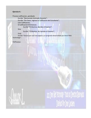 Ejercicio 4.-

Proceso calificacion_aprobado
      Escribir "Bienvenido Estimado Docente";
      Escribir "Por favor, Ingrese la Calificacion del Estudiante";
      Leer Calificacion;
      Si Calificacion>8 Entonces
               Escribir "El Alumno, Aprobo el Examen";
      Sino
               Escribir "El Alumno, No Aprobo el Examen";
      FinSi
       Escribir “Gracias por usar Una pagina y un programa desarrollado por Omar Web
Technology”;

FinProceso
 