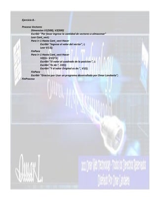 Ejercicio 8.-

Proceso Vectores
       Dimension V1(500), V2(500)
       Escribir "Por favor ingrese la cantidad de vectores a almacenar"
       Leer Cant_vect;
       Para i<-1 Hasta Cant_vect Hacer
                Escribir "Ingrese el valor del vector", i;
                Leer V1 (i);
       FinPara
       Para i<-1 Hasta Cant_vect Hacer
                V2(i)<- V1(i)^2;
                Escribir "El valor al cuadrado de la posicion:", i;
                Escribir "Es de:", V2(i);
                Escribir "Y el valor Original es de:", V1(i);
       FinPara
       Escribir "Gracias por Usar un programa desarrollado por Omar Landaeta";
FinProceso
 