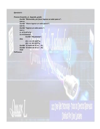 Ejercicio 9.-

Proceso Ecuación_d_ Segundo_grado
       Escribir "Bienvenido, por favor ingrese un valor para a";
       Leer a;
       Escribir "Ahora ingrese un valor para b";
       Leer b;
       Escribir "Ingrese un valor para c";
       Leer c;
       J<- b^2-(4*a*c);
       Si J<0 Entonces
                Escribir "No procesa";
       Sino
                X1<- -b + RC (J)/2*a;
                X2<- -b - RC (J)/2*a;
       Escribir "El Valor de X1 es:", X1;
       Escribir "El Valor de X2 es:", X2;
       FinSi
FinProceso
 
