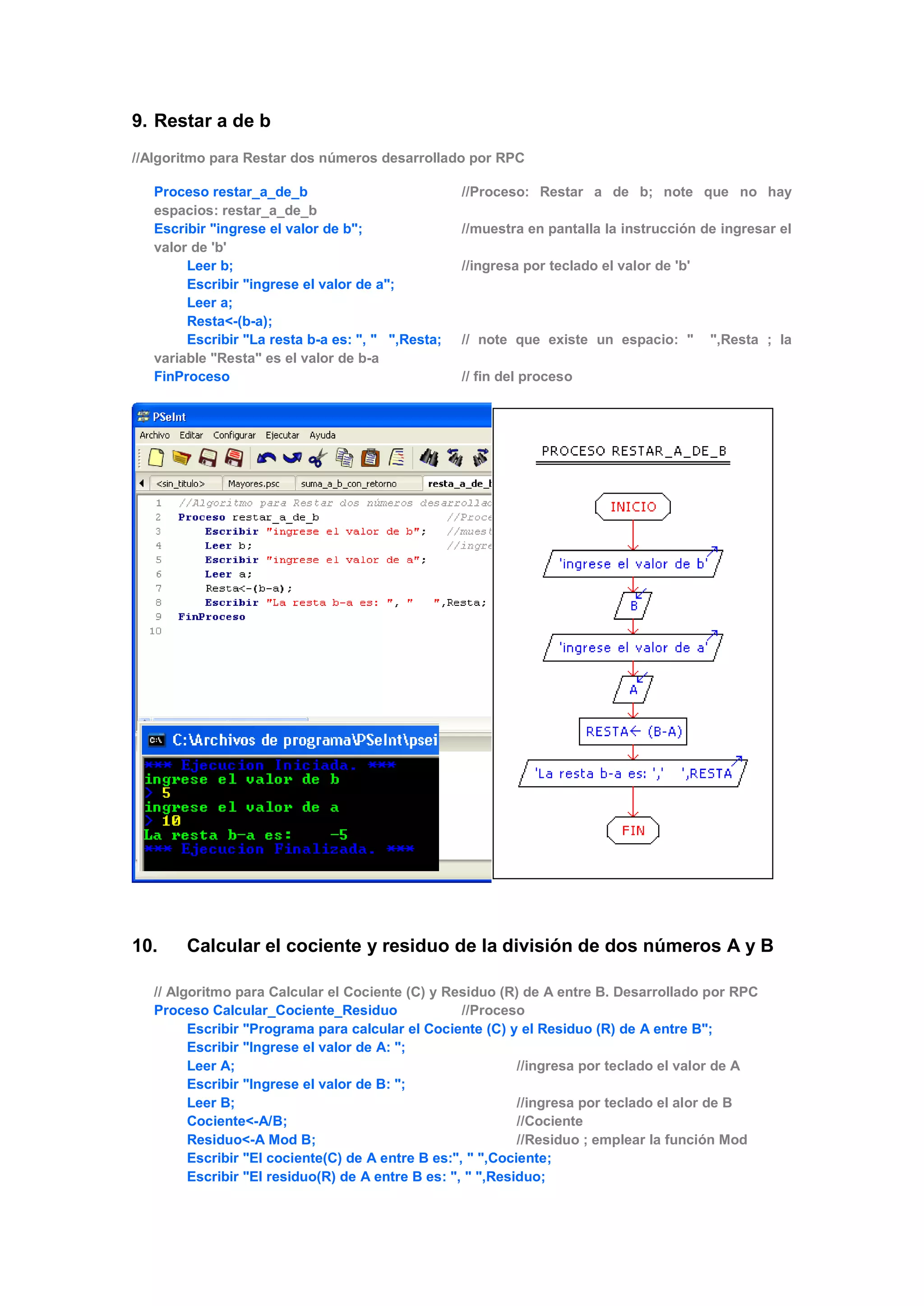 9. Restar a de b
//Algoritmo para Restar dos números desarrollado por RPC
Proceso restar_a_de_b //Proceso: Restar a de b; note que no hay
espacios: restar_a_de_b
Escribir "ingrese el valor de b"; //muestra en pantalla la instrucción de ingresar el
valor de 'b'
Leer b; //ingresa por teclado el valor de 'b'
Escribir "ingrese el valor de a";
Leer a;
Resta<-(b-a);
Escribir "La resta b-a es: ", " ",Resta; // note que existe un espacio: " ",Resta ; la
variable "Resta" es el valor de b-a
FinProceso // fin del proceso
10. Calcular el cociente y residuo de la división de dos números A y B
// Algoritmo para Calcular el Cociente (C) y Residuo (R) de A entre B. Desarrollado por RPC
Proceso Calcular_Cociente_Residuo //Proceso
Escribir "Programa para calcular el Cociente (C) y el Residuo (R) de A entre B";
Escribir "Ingrese el valor de A: ";
Leer A; //ingresa por teclado el valor de A
Escribir "Ingrese el valor de B: ";
Leer B; //ingresa por teclado el alor de B
Cociente<-A/B; //Cociente
Residuo<-A Mod B; //Residuo ; emplear la función Mod
Escribir "El cociente(C) de A entre B es:", " ",Cociente;
Escribir "El residuo(R) de A entre B es: ", " ",Residuo;
 