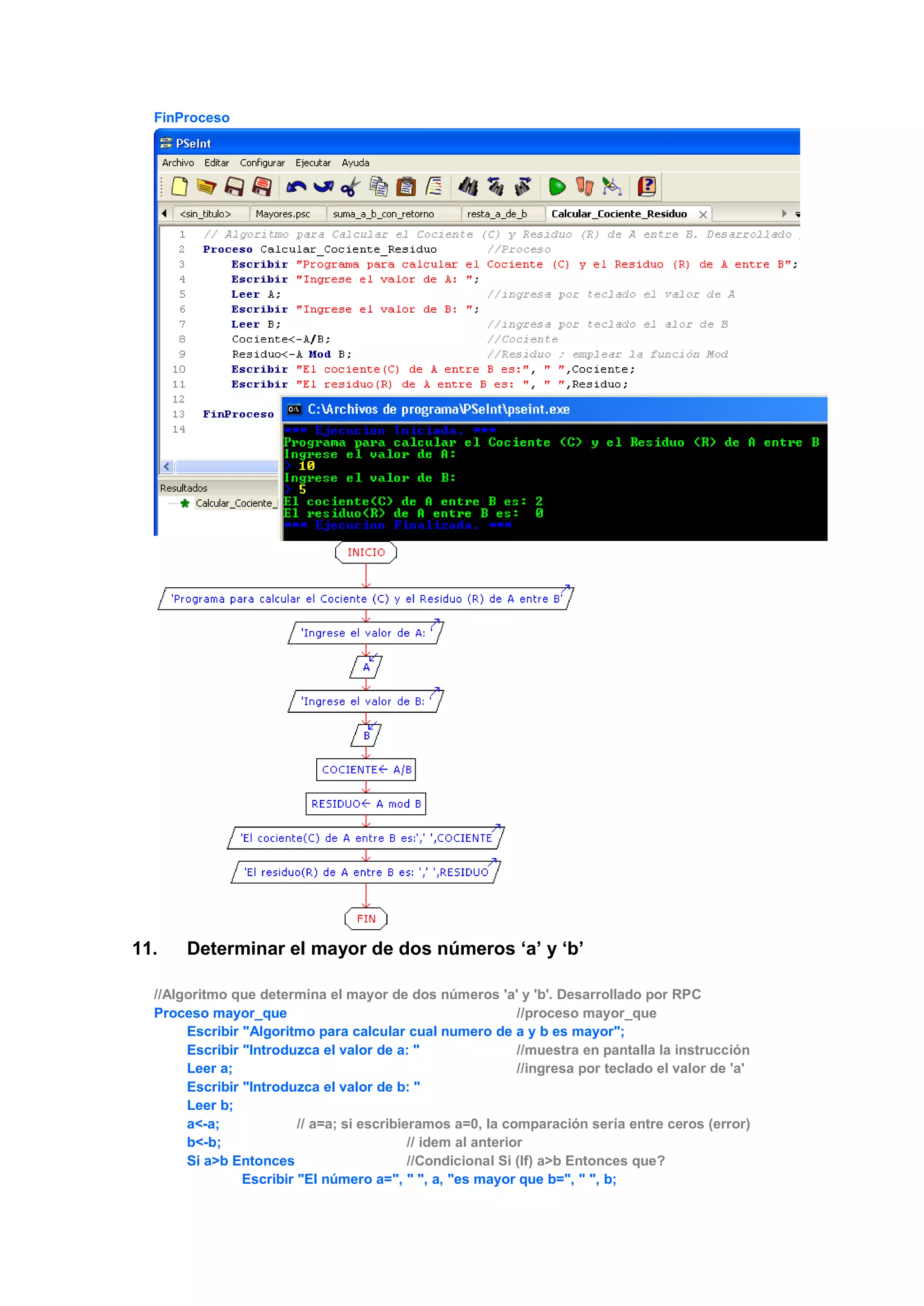 FinProceso
11. Determinar el mayor de dos números ‘a’ y ‘b’
//Algoritmo que determina el mayor de dos números 'a' y 'b'. Desarrollado por RPC
Proceso mayor_que //proceso mayor_que
Escribir "Algoritmo para calcular cual numero de a y b es mayor";
Escribir "Introduzca el valor de a: " //muestra en pantalla la instrucción
Leer a; //ingresa por teclado el valor de 'a'
Escribir "Introduzca el valor de b: "
Leer b;
a<-a; // a=a; si escribieramos a=0, la comparación sería entre ceros (error)
b<-b; // idem al anterior
Si a>b Entonces //Condicional Si (If) a>b Entonces que?
Escribir "El número a=", " ", a, "es mayor que b=", " ", b;
 