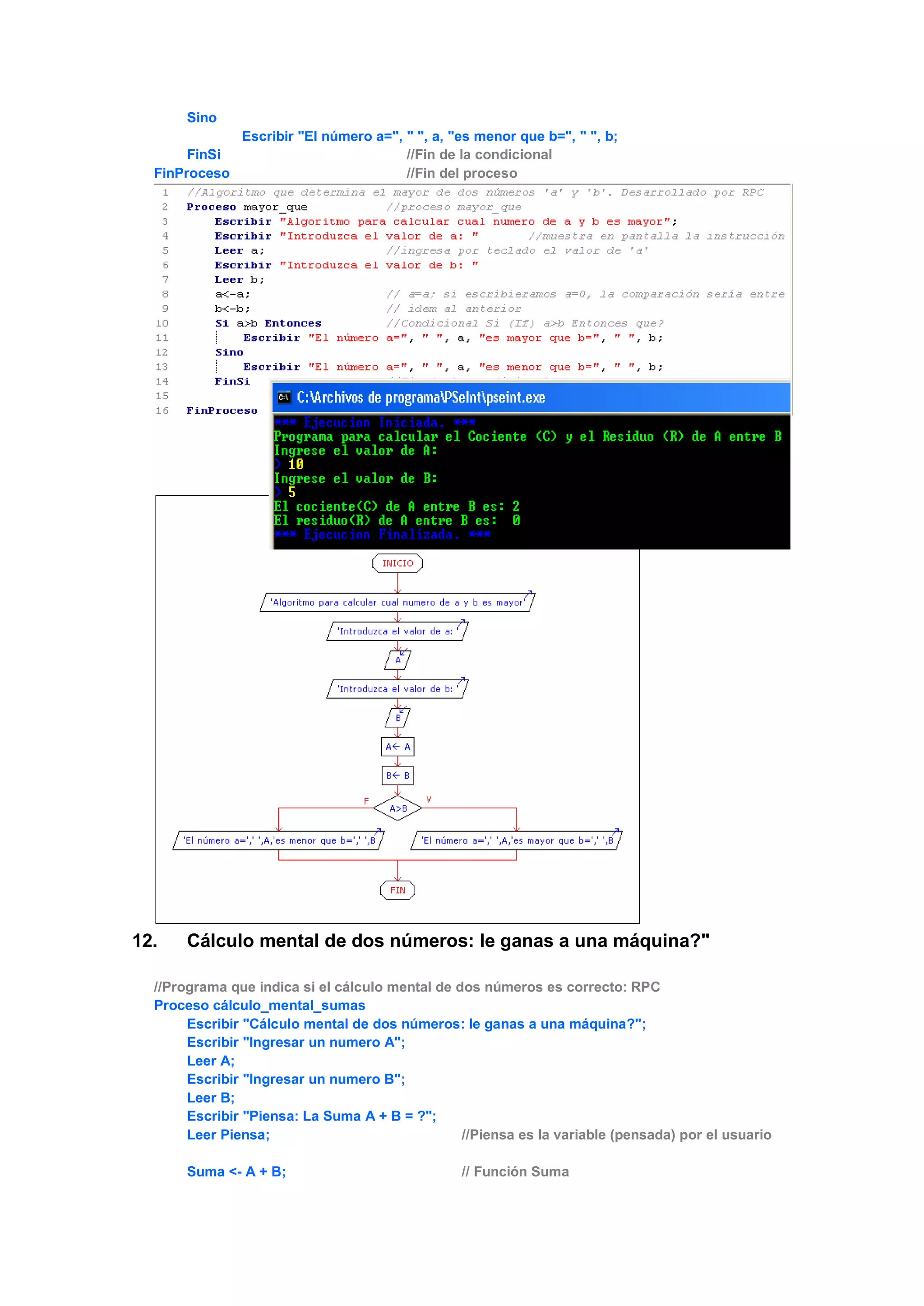 Sino
Escribir "El número a=", " ", a, "es menor que b=", " ", b;
FinSi //Fin de la condicional
FinProceso //Fin del proceso
12. Cálculo mental de dos números: le ganas a una máquina?"
//Programa que indica si el cálculo mental de dos números es correcto: RPC
Proceso cálculo_mental_sumas
Escribir "Cálculo mental de dos números: le ganas a una máquina?";
Escribir "Ingresar un numero A";
Leer A;
Escribir "Ingresar un numero B";
Leer B;
Escribir "Piensa: La Suma A + B = ?";
Leer Piensa; //Piensa es la variable (pensada) por el usuario
Suma <- A + B; // Función Suma
 
