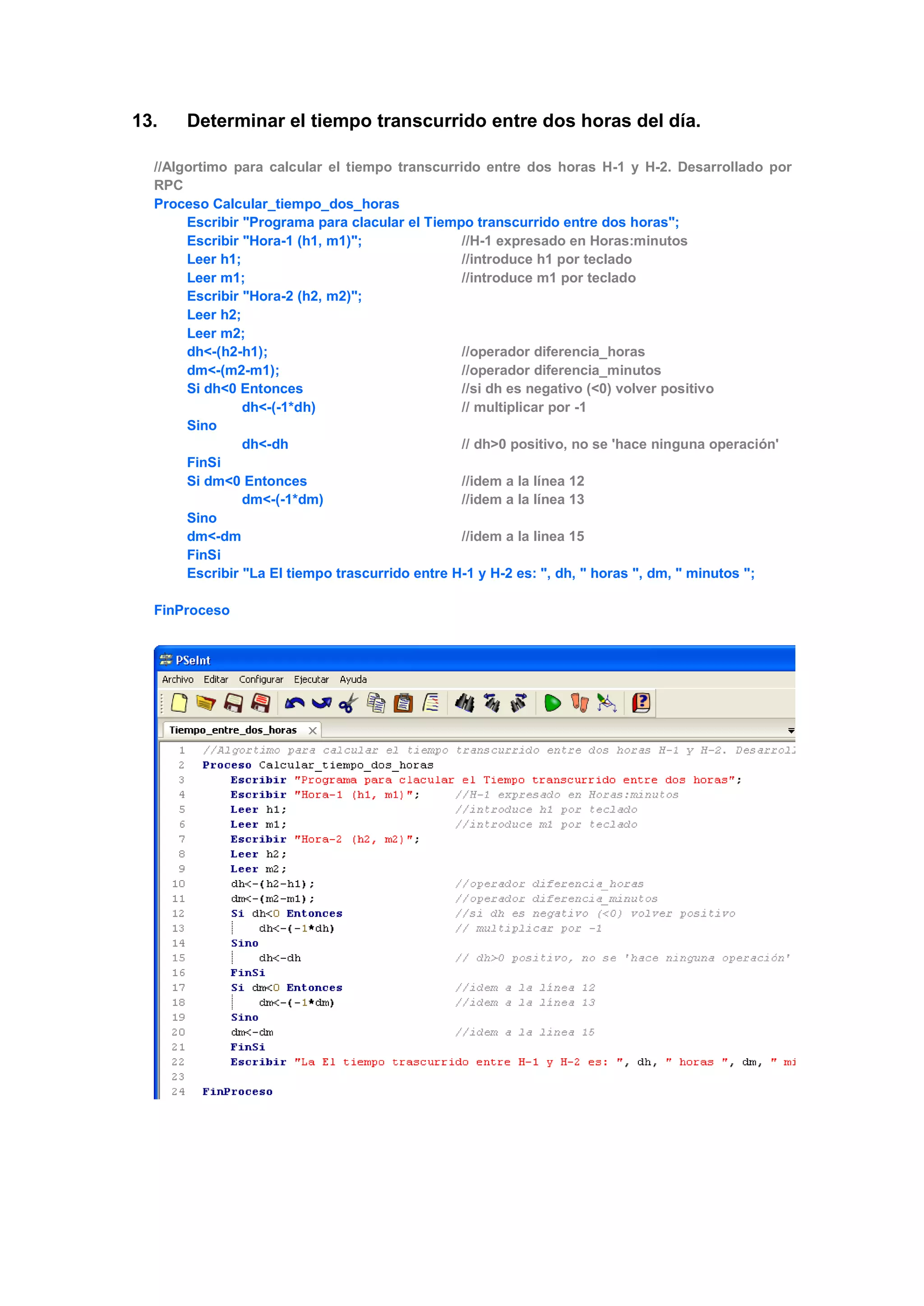 13. Determinar el tiempo transcurrido entre dos horas del día.
//Algortimo para calcular el tiempo transcurrido entre dos horas H-1 y H-2. Desarrollado por
RPC
Proceso Calcular_tiempo_dos_horas
Escribir "Programa para clacular el Tiempo transcurrido entre dos horas";
Escribir "Hora-1 (h1, m1)"; //H-1 expresado en Horas:minutos
Leer h1; //introduce h1 por teclado
Leer m1; //introduce m1 por teclado
Escribir "Hora-2 (h2, m2)";
Leer h2;
Leer m2;
dh<-(h2-h1); //operador diferencia_horas
dm<-(m2-m1); //operador diferencia_minutos
Si dh<0 Entonces //si dh es negativo (<0) volver positivo
dh<-(-1*dh) // multiplicar por -1
Sino
dh<-dh // dh>0 positivo, no se 'hace ninguna operación'
FinSi
Si dm<0 Entonces //idem a la línea 12
dm<-(-1*dm) //idem a la línea 13
Sino
dm<-dm //idem a la linea 15
FinSi
Escribir "La El tiempo trascurrido entre H-1 y H-2 es: ", dh, " horas ", dm, " minutos ";
FinProceso
 