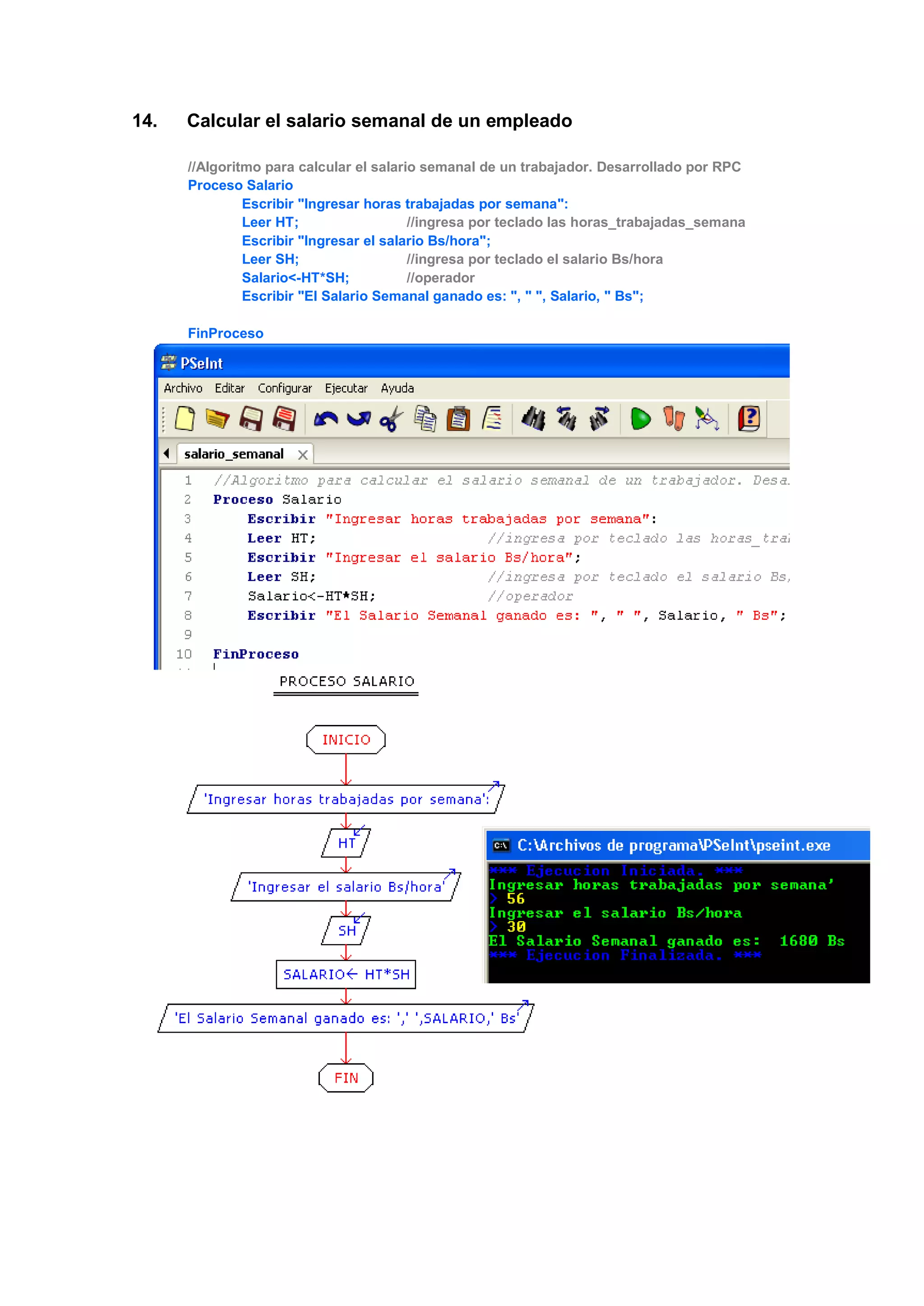 14. Calcular el salario semanal de un empleado
//Algoritmo para calcular el salario semanal de un trabajador. Desarrollado por RPC
Proceso Salario
Escribir "Ingresar horas trabajadas por semana":
Leer HT; //ingresa por teclado las horas_trabajadas_semana
Escribir "Ingresar el salario Bs/hora";
Leer SH; //ingresa por teclado el salario Bs/hora
Salario<-HT*SH; //operador
Escribir "El Salario Semanal ganado es: ", " ", Salario, " Bs";
FinProceso
 