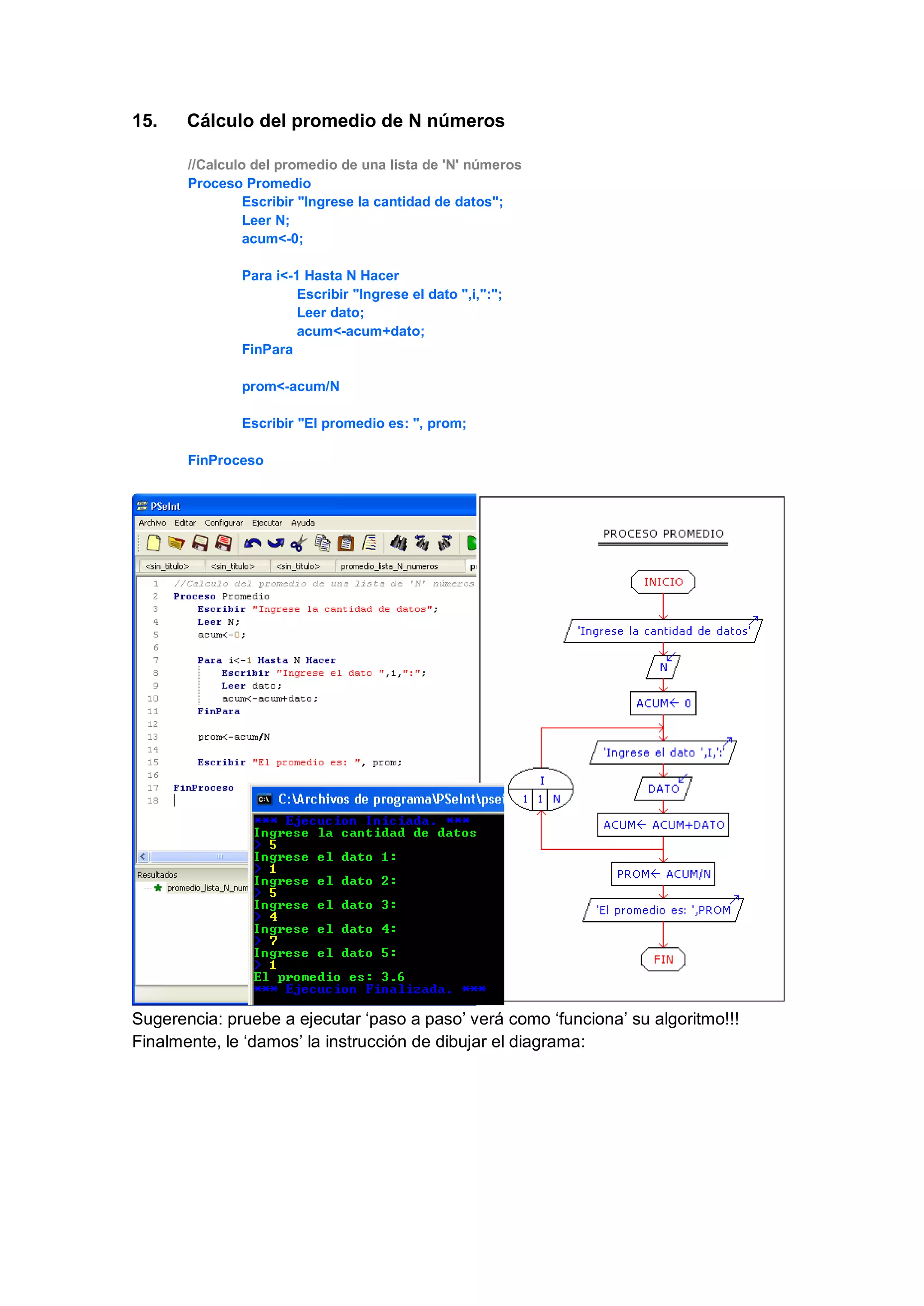 15. Cálculo del promedio de N números
//Calculo del promedio de una lista de 'N' números
Proceso Promedio
Escribir "Ingrese la cantidad de datos";
Leer N;
acum<-0;
Para i<-1 Hasta N Hacer
Escribir "Ingrese el dato ",i,":";
Leer dato;
acum<-acum+dato;
FinPara
prom<-acum/N
Escribir "El promedio es: ", prom;
FinProceso
Sugerencia: pruebe a ejecutar ‘paso a paso’ verá como ‘funciona’ su algoritmo!!!
Finalmente, le ‘damos’ la instrucción de dibujar el diagrama:
 