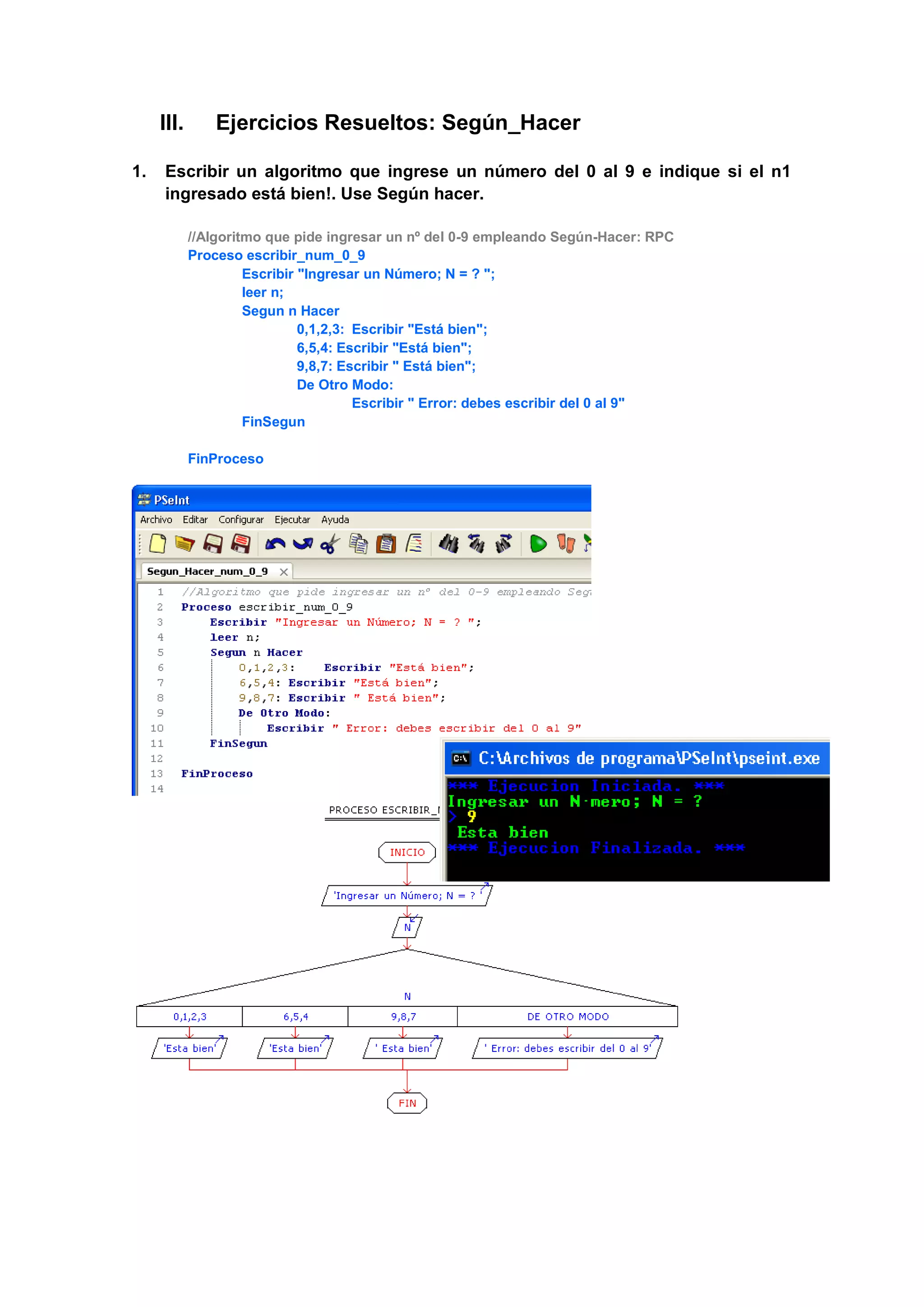III. Ejercicios Resueltos: Según_Hacer
1. Escribir un algoritmo que ingrese un número del 0 al 9 e indique si el n1
ingresado está bien!. Use Según hacer.
//Algoritmo que pide ingresar un nº del 0-9 empleando Según-Hacer: RPC
Proceso escribir_num_0_9
Escribir "Ingresar un Número; N = ? ";
leer n;
Segun n Hacer
0,1,2,3: Escribir "Está bien";
6,5,4: Escribir "Está bien";
9,8,7: Escribir " Está bien";
De Otro Modo:
Escribir " Error: debes escribir del 0 al 9"
FinSegun
FinProceso
 