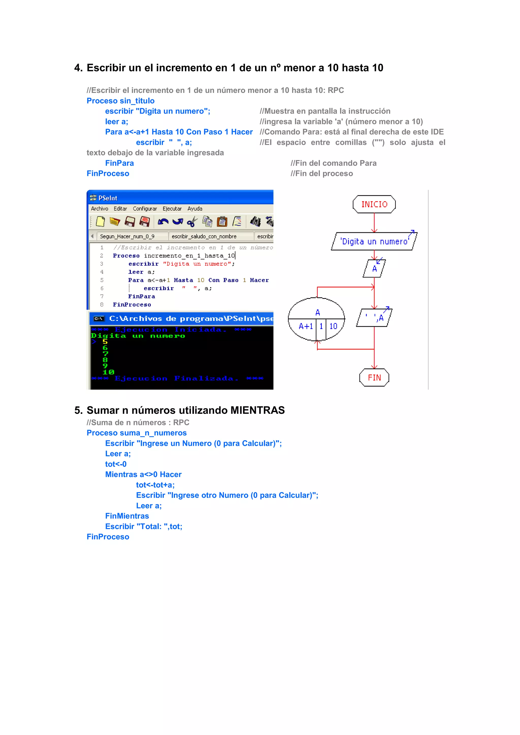 4. Escribir un el incremento en 1 de un nº menor a 10 hasta 10
//Escribir el incremento en 1 de un número menor a 10 hasta 10: RPC
Proceso sin_titulo
escribir "Digita un numero"; //Muestra en pantalla la instrucción
leer a; //ingresa la variable 'a' (número menor a 10)
Para a<-a+1 Hasta 10 Con Paso 1 Hacer //Comando Para: está al final derecha de este IDE
escribir " ", a; //El espacio entre comillas ("") solo ajusta el
texto debajo de la variable ingresada
FinPara //Fin del comando Para
FinProceso //Fin del proceso
5. Sumar n números utilizando MIENTRAS
//Suma de n números : RPC
Proceso suma_n_numeros
Escribir "Ingrese un Numero (0 para Calcular)";
Leer a;
tot<-0
Mientras a<>0 Hacer
tot<-tot+a;
Escribir "Ingrese otro Numero (0 para Calcular)";
Leer a;
FinMientras
Escribir "Total: ",tot;
FinProceso
 