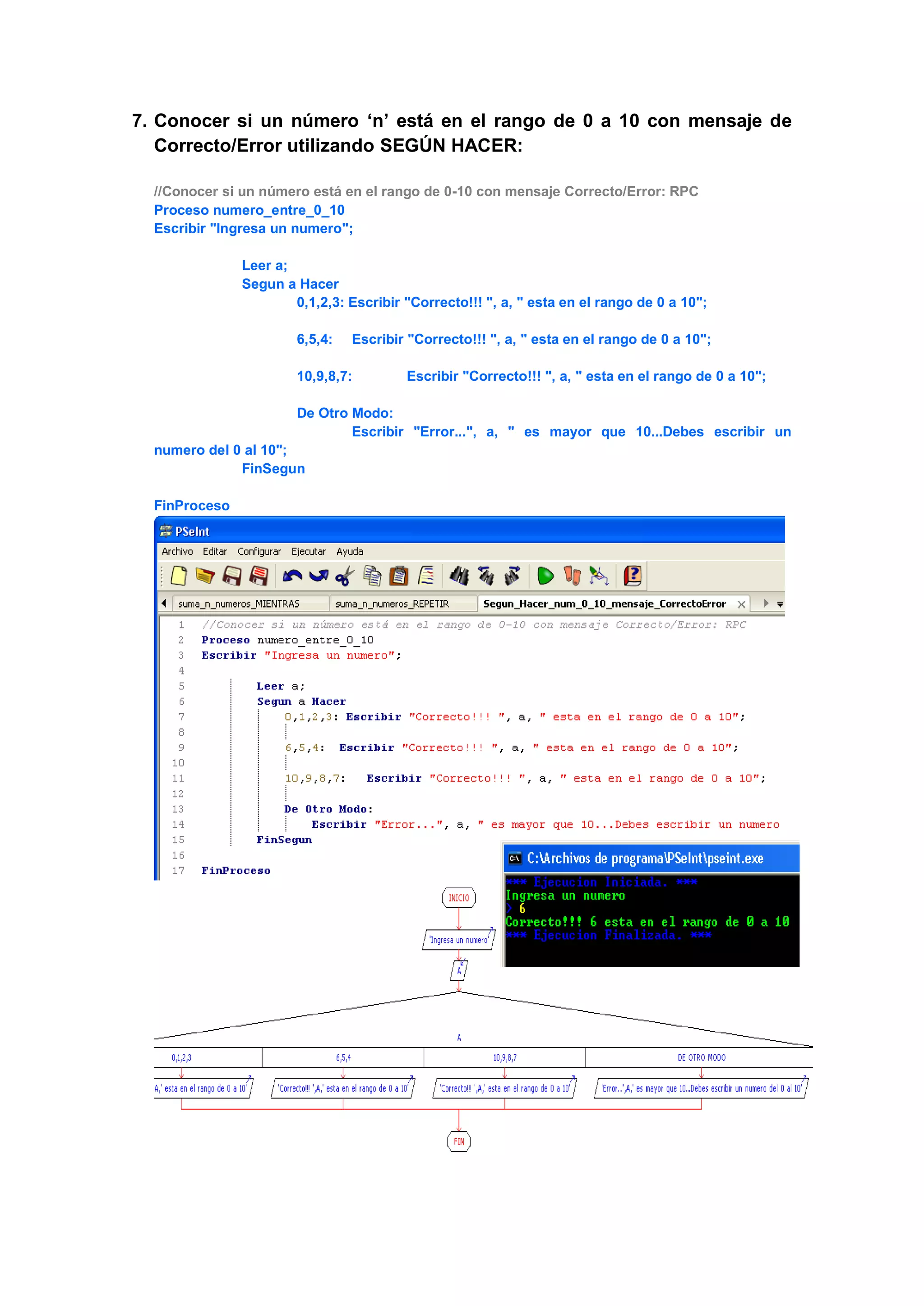 7. Conocer si un número ‘n’ está en el rango de 0 a 10 con mensaje de
Correcto/Error utilizando SEGÚN HACER:
//Conocer si un número está en el rango de 0-10 con mensaje Correcto/Error: RPC
Proceso numero_entre_0_10
Escribir "Ingresa un numero";
Leer a;
Segun a Hacer
0,1,2,3: Escribir "Correcto!!! ", a, " esta en el rango de 0 a 10";
6,5,4: Escribir "Correcto!!! ", a, " esta en el rango de 0 a 10";
10,9,8,7: Escribir "Correcto!!! ", a, " esta en el rango de 0 a 10";
De Otro Modo:
Escribir "Error...", a, " es mayor que 10...Debes escribir un
numero del 0 al 10";
FinSegun
FinProceso
 