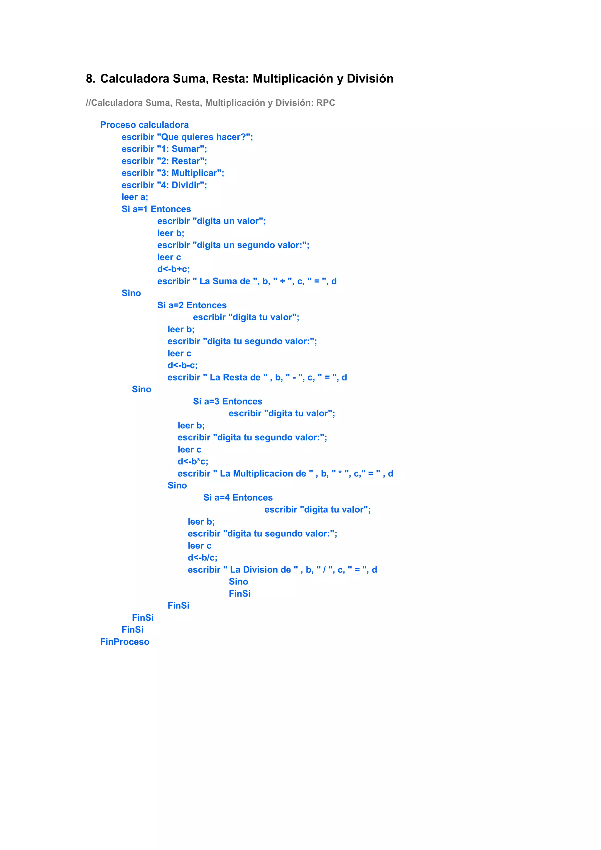 8. Calculadora Suma, Resta: Multiplicación y División
//Calculadora Suma, Resta, Multiplicación y División: RPC
Proceso calculadora
escribir "Que quieres hacer?";
escribir "1: Sumar";
escribir "2: Restar";
escribir "3: Multiplicar";
escribir "4: Dividir";
leer a;
Si a=1 Entonces
escribir "digita un valor";
leer b;
escribir "digita un segundo valor:";
leer c
d<-b+c;
escribir " La Suma de ", b, " + ", c, " = ", d
Sino
Si a=2 Entonces
escribir "digita tu valor";
leer b;
escribir "digita tu segundo valor:";
leer c
d<-b-c;
escribir " La Resta de " , b, " - ", c, " = ", d
Sino
Si a=3 Entonces
escribir "digita tu valor";
leer b;
escribir "digita tu segundo valor:";
leer c
d<-b*c;
escribir " La Multiplicacion de " , b, " * ", c," = " , d
Sino
Si a=4 Entonces
escribir "digita tu valor";
leer b;
escribir "digita tu segundo valor:";
leer c
d<-b/c;
escribir " La Division de " , b, " / ", c, " = ", d
Sino
FinSi
FinSi
FinSi
FinSi
FinProceso
 