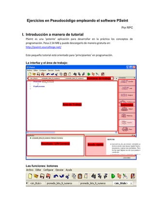 Ejercicios en Pseudocódigo empleando el software PSeInt
Por RPC
I. Introducción a manera de tutorial
PSeInt es una ‘potente’ aplicación para desarrollar en la práctica los conceptos de
programación. Pesa 2.54 MB y puede descargarlo de manera gratuita en:
http://pseint.sourceforge.net/
Este pequeño tutorial está orientado para ‘principiantes’ en programación.
La interfaz y el área de trabajo:
Las funciones: botones
Área de Trabajo Comandos
Ayuda rápida
Resultado: S/N Correcto
Ventanas de trabajo
 