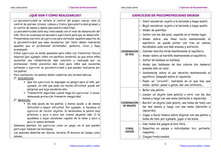 Jesús Jarque García                             3. Ejercicios de Psicomotricidad.       Jesús Jarque García                                   3. Ejercicios de Psicomotricidad.


                      ¿QUÉ SON Y CÓMO REALIZARLOS?                                                  EJERCICIOS DE PSICOMOTRICIDAD GRUESA
- La psicomotricidad se refiere al control del propio cuerpo, bien al                                         □ Subir escaleras: sujeto a la baranda y luego suelto.
  control de piernas, brazos, cabeza y tronco (psicomotricidad gruesa) o
                                                                                                              □ Bajar escaleras: sujeto a la baranda y luego suelto.
  al control de manos y dedos (psicomotricidad fina).
- La psicomotricidad está muy relacionada con el nivel de maduración del                                      □ Andar de puntillas.
  niño. Pero en ocasiones es necesario ejercitarla para que se desarrolle.                                    □ Saltar con los dos pies, cayendo en el mismo lugar.
- Presentamos una lista de ejercicios para estimular aquellos aspectos de                                     □ Andar sobre una línea recta manteniendo el
  la psicomotricidad que sean necesarios, por tanto deben realizarse                                            equilibrio: se puede pintar con tiza un camino
  aquellos que el profesional (orientador, pediatra, tutor...) haya                                             haciéndolo cada vez más sinuoso y estrecho.
  aconsejado.
                                                                                        COORDINACIÓN □ Caminar marcha atrás manteniendo el equilibrio.
- Estos ejercicios no están pensados para niños con trastornos físicos
                                                                                           DE PIES   □ Andar sobre un bordillo manteniendo el equilibrio.
  mayores (por ejemplo, niños con parálisis cerebral), ya que estos niños
  necesitan una rehabilitación más concreta y realizada por un                                                □ Saltar de baldosa en baldosa.
  profesional. Están previstos más bien para niños que necesitan                                              □ Andar por baldosas de dos colores (en damero)
  estimular o ejercitar su psicomotricidad y que pueden realizarse por                                          pisando sólo un color.
  los padres.
                                                                                                              □ Sostenerse sobre el pie derecho manteniendo el
- Para realizarlos, los padres deben cumplirse dos normas básicas:
                                                                                                                equilibrio. Después sobre el izquierdo.
  1º. SEGURIDAD:
              Que los ejercicios no supongan un peligro para el niño, por                                     □ Pasar un “circuito”, realizado en el que hay que
              ejemplo, un niño que anda con mucha dificultad, puede ser                                         andar, saltar, pasar a gatas, dar una voltereta...
              peligroso que baje escaleras sólo.                                                              □ Botar una pelota.
              Transmitirle seguridad cuando haga los ejercicios: a veces,
                                                                                                              □ Lanzar un objeto (una pelota) a otro: con las dos
              demasiada protección transmite inseguridad.
                                                                                                                manos y luego con una mano (derecha e izquierda).
  2º. GRADUAL:
              De más ayuda de los padres, a menos ayuda; y de menos                     COORDINACIÓN □ Recibir un objeto (una pelota, una bolsa de tela) con
                                                                                         DE BRAZOS     las dos manos y luego con una mano (derecha e
              dificultad a mayor dificultad. Por ejemplo, si hacemos el
              ejercicio de recibir objetos: le lanzaremos la pelota muy                                         izquierda).
              próximos y poco a poco nos iremos alejando más. O le                                            □ Jugar a hacer blanco sobre objetos con una pelota o
              ayudamos a bajar escalones cogidos de la mano y poco a                                            bolsa de tela; por ejemplo, jugar a los bolos.
              poco lo vamos soltando.
                                                                                                              □ Casi todos los juegos al aire libre.
- Debemos plantear los ejercicios como un juego, en el que pueden
  participar también los hermanos.                                                           OTROS            □ Deportes en equipo o individuales: bici, patinete,
- Las sesiones deberían ser diarias, durante 15 minutos de tiempo como                      JUEGOS              raquetas...
  mínimo.                                                                                                     □ Juegos tradicionales.

                                    2                                                                                               3
                                                 Folletos de ayuda a padres y madres.                                                          Folletos de ayuda a padres y madres.
 