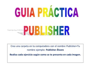 Crea una carpeta en tu computadora con el nombre Publisher+Tu
nombre ejemplo: Publisher Álvaro
Realiza cada ejercicio según como se te presenta en cada imagen.
 