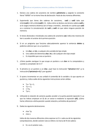 Prácticas con punteros, vectores y cadenas. Por Salvador Fernández


1. Declara una cadena de caracteres de nombre palindromo y asígnale la constante
   literal “AEREA” en la misma línea de declaración. Hazlo de dos maneras diferentes.

2. Suponiendo que tienes dos cadenas de caracteres, cad1 y cad2 tales que
   strlen(cad1)==10 y strlen(cad2)==5, indica cómo se declara una tercera cadena cad3 y
   se le asigna memoria dinámica (en el heap o montón) , teniendo en cuenta que cad3
   va a contener la concatenación de cad1 y cad2 sin que sobre ninguna posición de
   memoria.

3. Si tienes declarada e inicializada una cadena de caracteres cad, indica dos maneras de
   leer o acceder al carácter de la primera posición.

4. Si en un programa que funciona adecuadamente aparece la sentencia delete s;
   podemos adivinar que s es un puntero a

       a. Un char, un int, o cualquier otra variable de tipo simple
       b. Una cadena de elementos char, int, o de cualquier otro tipo simple
       c. Es imposible que s sea un puntero.

5. ¿Cómo puedes averiguar lo que ocupa un puntero a un char en tu computadora y
   usando tu compilador de C++?

6. Si ptrLetra es un puntero a un char, ¿qué hace la instrucción *ptrLetra++=3;? ¿y la
   instrucción (*ptrLetra)++=3;? ¿son iguales?

7. Si quiero incrementar en una unidad el contenido de la variable a la que apunta un
   puntero p, indica cuáles de las siguientes instrucciones serían válidas:

           *p = *p + 1;
           *p += 1;
           ++*p;
           *p++;

8. Utilizando la notación de vectores puedes acceder a la quinta posición (posición 4, ya
   que los índices empiezan en 0) de un vector v mediante la expresión v[4]. ¿Cómo
   harías referencia a dicha posición usando notación y aritmética de punteros?

9. Dadas las siguiente declaraciones:

           char *p;
           char c;

   Indica de dos maneras diferentes cómo expresar en C++ cada una de las siguientes
   comprobaciones, donde carácter nulo se refiere a la marca de fin de cadena:

           Si c es el carácter nulo…
 