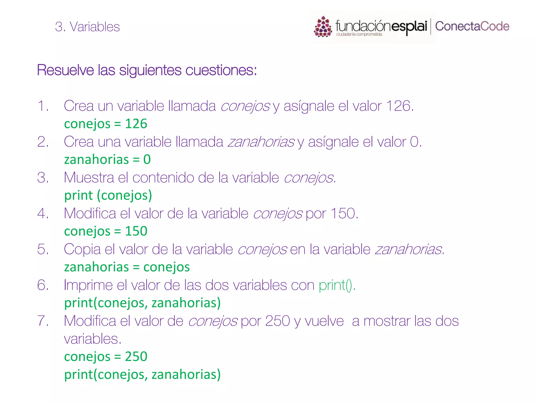 Resuelve las siguientes cuestiones:
1. Crea un variable llamada conejos y asígnale el valor 126.
conejos = 126
2. Crea una variable llamada zanahorias y asígnale el valor 0.
zanahorias = 0
3. Muestra el contenido de la variable conejos.
print (conejos)
4. Modifica el valor de la variable conejos por 150.
conejos = 150
5. Copia el valor de la variable conejos en la variable zanahorias.
zanahorias = conejos
6. Imprime el valor de las dos variables con print().
print(conejos, zanahorias)
7. Modifica el valor de conejos por 250 y vuelve a mostrar las dos
variables.
conejos = 250
print(conejos, zanahorias)
3. Variables
 