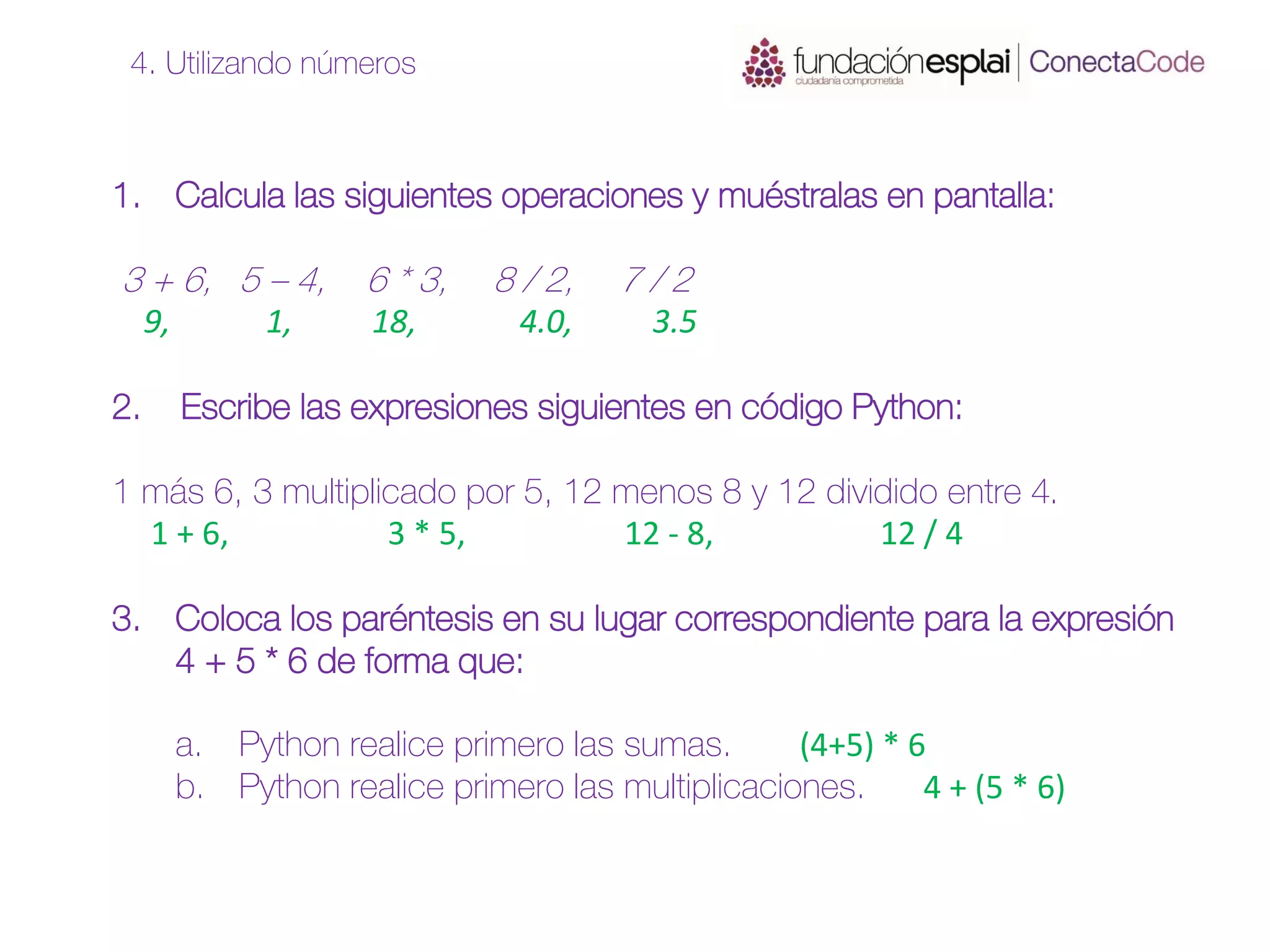 1. Calcula las siguientes operaciones y muéstralas en pantalla:
3 + 6, 5 – 4, 6 * 3, 8 / 2, 7 / 2
9, 1, 18, 4.0, 3.5
2. Escribe las expresiones siguientes en código Python:
1 más 6, 3 multiplicado por 5, 12 menos 8 y 12 dividido entre 4.
1 + 6, 3 * 5, 12 - 8, 12 / 4
3. Coloca los paréntesis en su lugar correspondiente para la expresión
4 + 5 * 6 de forma que:
a. Python realice primero las sumas. (4+5) * 6
b. Python realice primero las multiplicaciones. 4 + (5 * 6)
4. Utilizando números
 