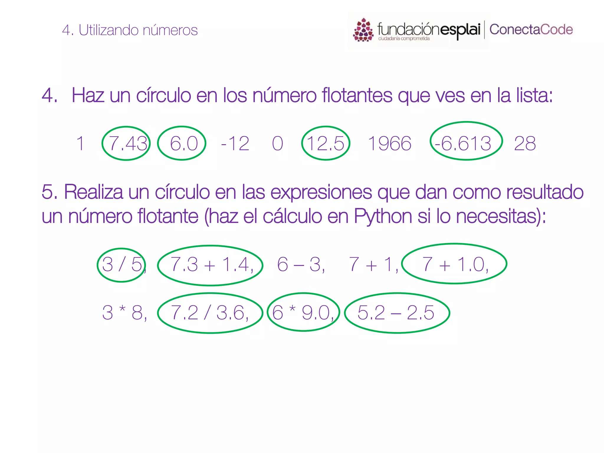 4. Haz un círculo en los número flotantes que ves en la lista:
1 7.43 6.0 -12 0 12.5 1966 -6.613 28
5. Realiza un círculo en las expresiones que dan como resultado
un número flotante (haz el cálculo en Python si lo necesitas):
3 / 5, 7.3 + 1.4, 6 – 3, 7 + 1, 7 + 1.0,
3 * 8, 7.2 / 3.6, 6 * 9.0, 5.2 – 2.5
4. Utilizando números
 