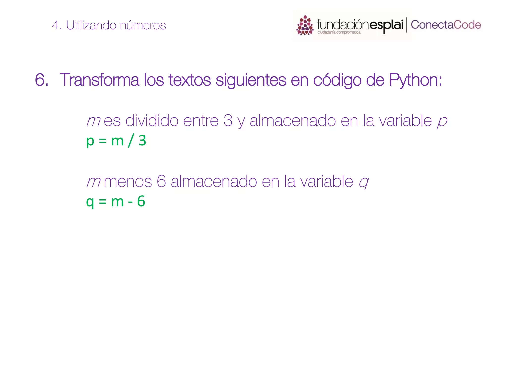 6. Transforma los textos siguientes en código de Python:
m es dividido entre 3 y almacenado en la variable p
p = m / 3
m menos 6 almacenado en la variable q
q = m - 6
4. Utilizando números
 
