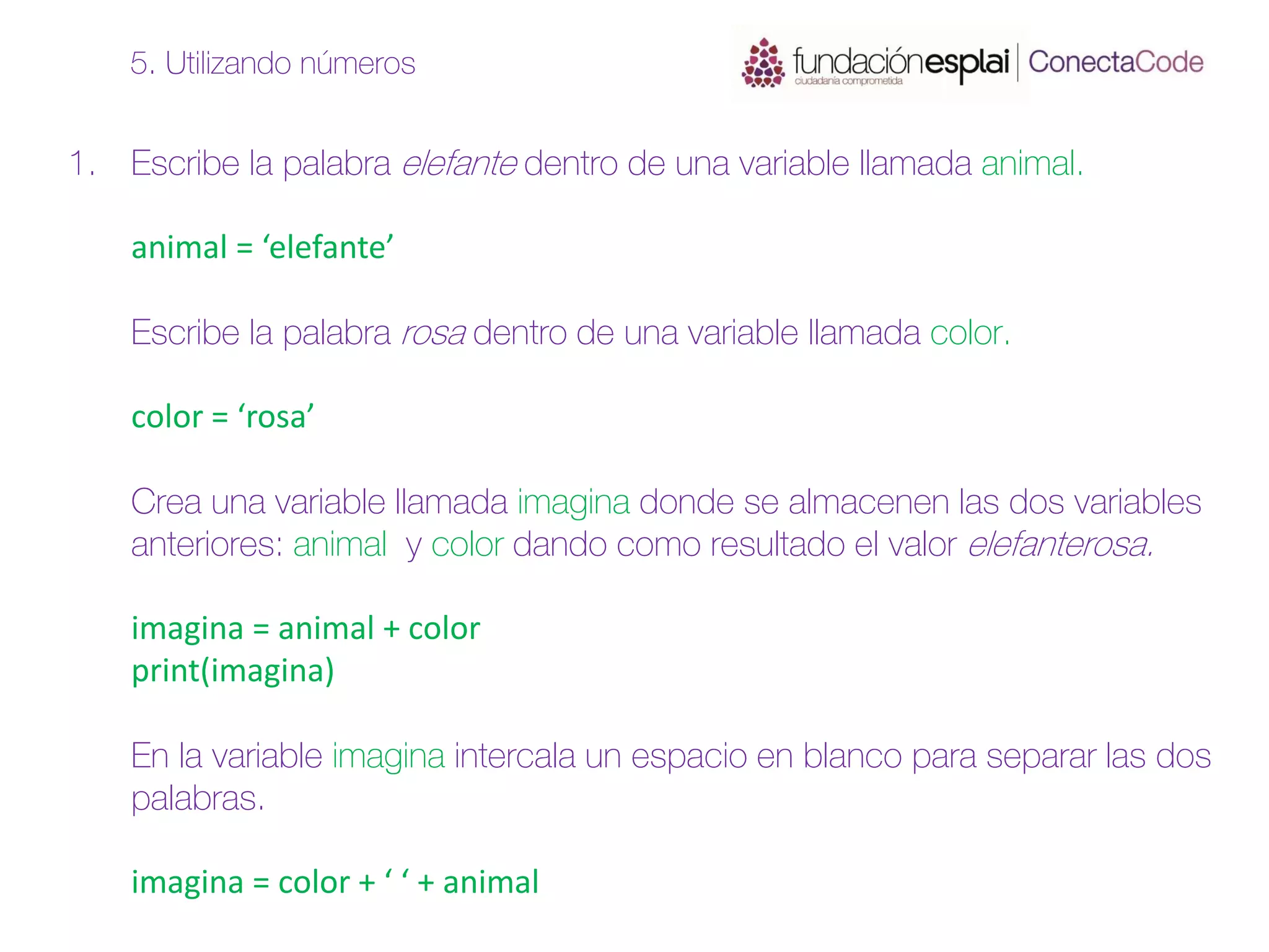 1. Escribe la palabra elefante dentro de una variable llamada animal.
animal = ‘elefante’
Escribe la palabra rosa dentro de una variable llamada color.
color = ‘rosa’
Crea una variable llamada imagina donde se almacenen las dos variables
anteriores: animal y color dando como resultado el valor elefanterosa.
imagina = animal + color
print(imagina)
En la variable imagina intercala un espacio en blanco para separar las dos
palabras.
imagina = color + ‘ ‘ + animal
5. Utilizando números
 