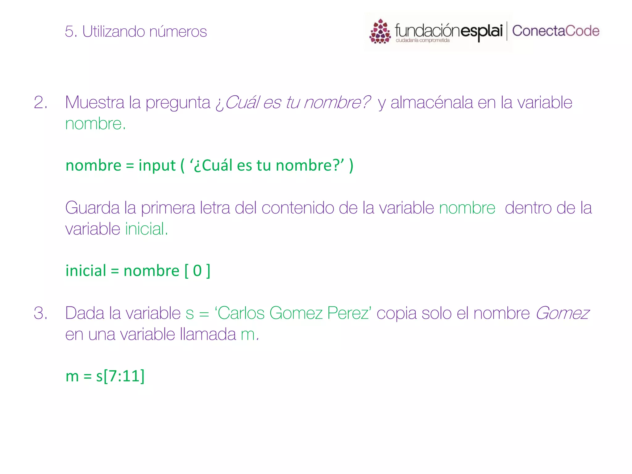 2. Muestra la pregunta ¿Cuál es tu nombre? y almacénala en la variable
nombre.
nombre = input ( ‘¿Cuál es tu nombre?’ )
Guarda la primera letra del contenido de la variable nombre dentro de la
variable inicial.
inicial = nombre [ 0 ]
3. Dada la variable s = ‘Carlos Gomez Perez’ copia solo el nombre Gomez
en una variable llamada m.
m = s[7:11]
5. Utilizando números
 