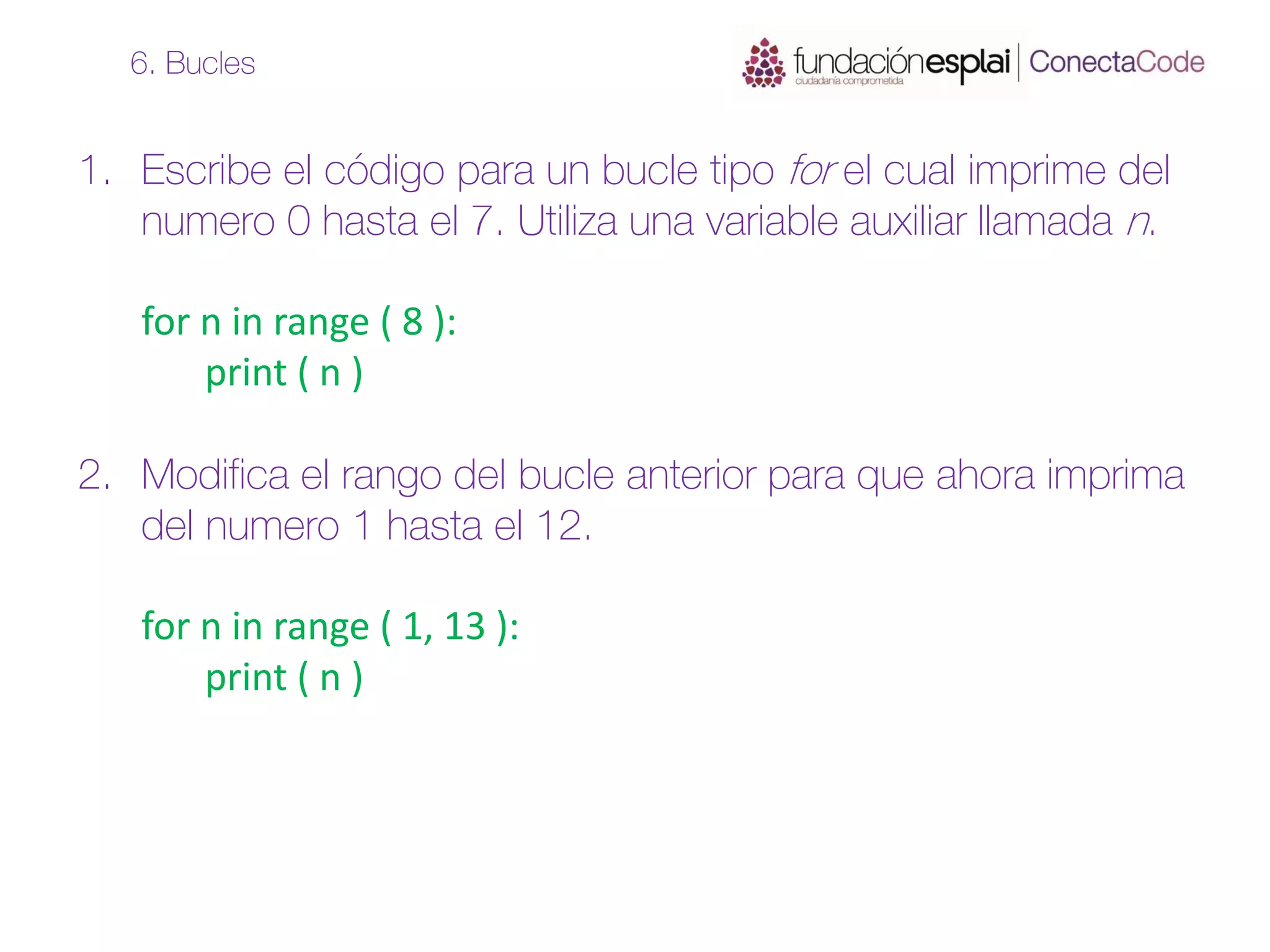 1. Escribe el código para un bucle tipo for el cual imprime del
numero 0 hasta el 7. Utiliza una variable auxiliar llamada n.
for n in range ( 8 ):
print ( n )
2. Modifica el rango del bucle anterior para que ahora imprima
del numero 1 hasta el 12.
for n in range ( 1, 13 ):
print ( n )
6. Bucles
 