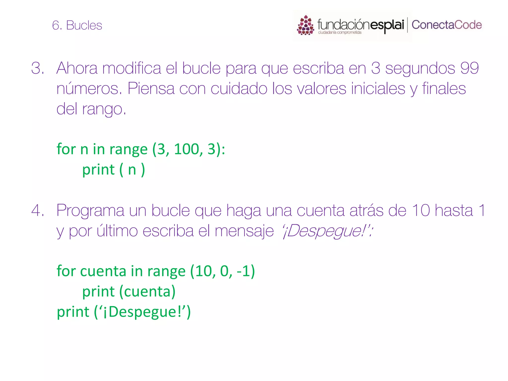 3. Ahora modifica el bucle para que escriba en 3 segundos 99
números. Piensa con cuidado los valores iniciales y finales
del rango.
for n in range (3, 100, 3):
print ( n )
4. Programa un bucle que haga una cuenta atrás de 10 hasta 1
y por último escriba el mensaje ‘¡Despegue!’:
for cuenta in range (10, 0, -1)
print (cuenta)
print (‘¡Despegue!’)
6. Bucles
 