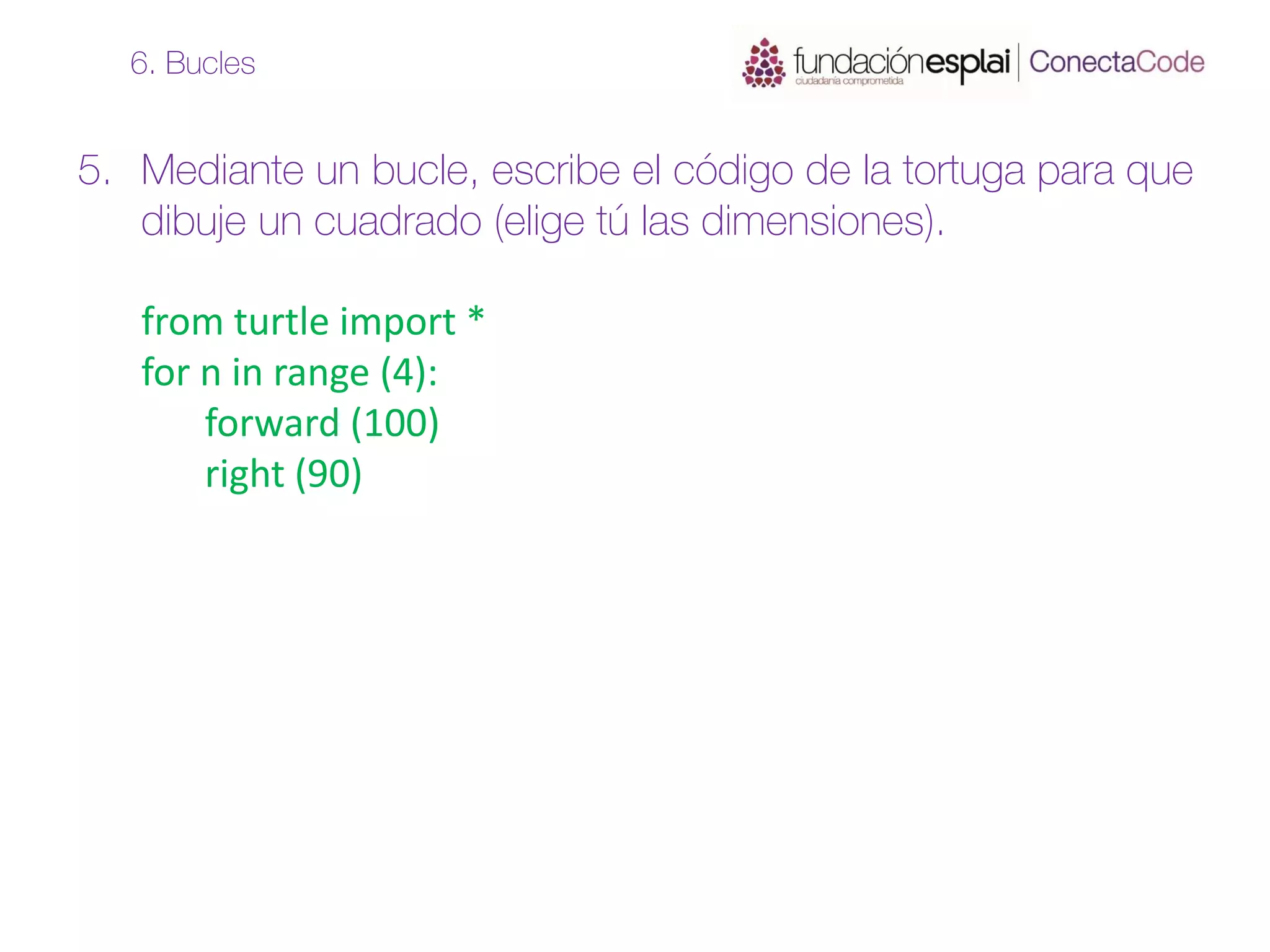 5. Mediante un bucle, escribe el código de la tortuga para que
dibuje un cuadrado (elige tú las dimensiones).
from turtle import *
for n in range (4):
forward (100)
right (90)
6. Bucles
 