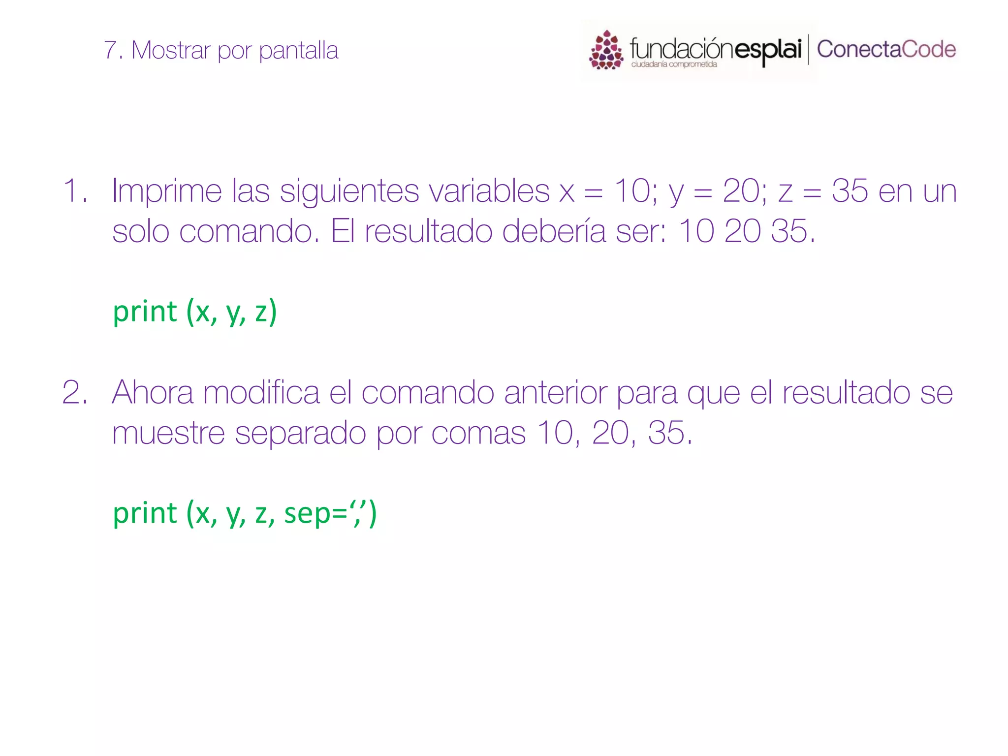 1. Imprime las siguientes variables x = 10; y = 20; z = 35 en un
solo comando. El resultado debería ser: 10 20 35.
print (x, y, z)
2. Ahora modifica el comando anterior para que el resultado se
muestre separado por comas 10, 20, 35.
print (x, y, z, sep=‘,’)
7. Mostrar por pantalla
 
