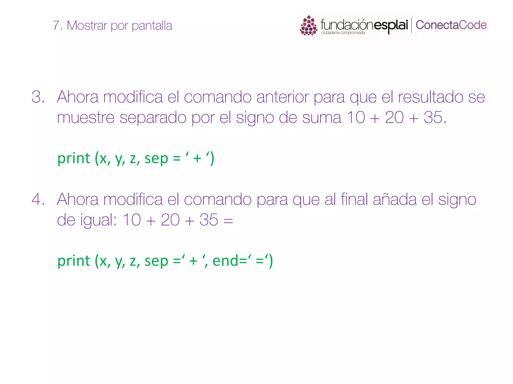 3. Ahora modifica el comando anterior para que el resultado se
muestre separado por el signo de suma 10 + 20 + 35.
print (x, y, z, sep = ‘ + ‘)
4. Ahora modifica el comando para que al final añada el signo
de igual: 10 + 20 + 35 =
print (x, y, z, sep =‘ + ‘, end=‘ =‘)
7. Mostrar por pantalla
 