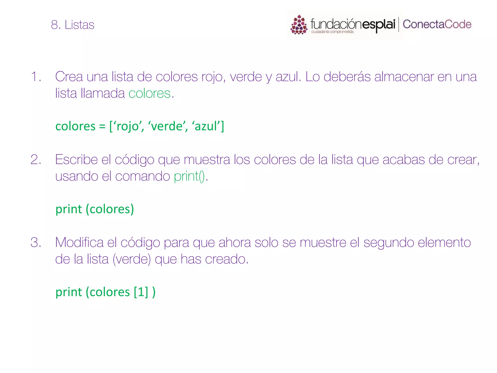 1. Crea una lista de colores rojo, verde y azul. Lo deberás almacenar en una
lista llamada colores.
colores = [‘rojo’, ‘verde’, ‘azul’]
2. Escribe el código que muestra los colores de la lista que acabas de crear,
usando el comando print().
print (colores)
3. Modifica el código para que ahora solo se muestre el segundo elemento
de la lista (verde) que has creado.
print (colores [1] )
8. Listas
 