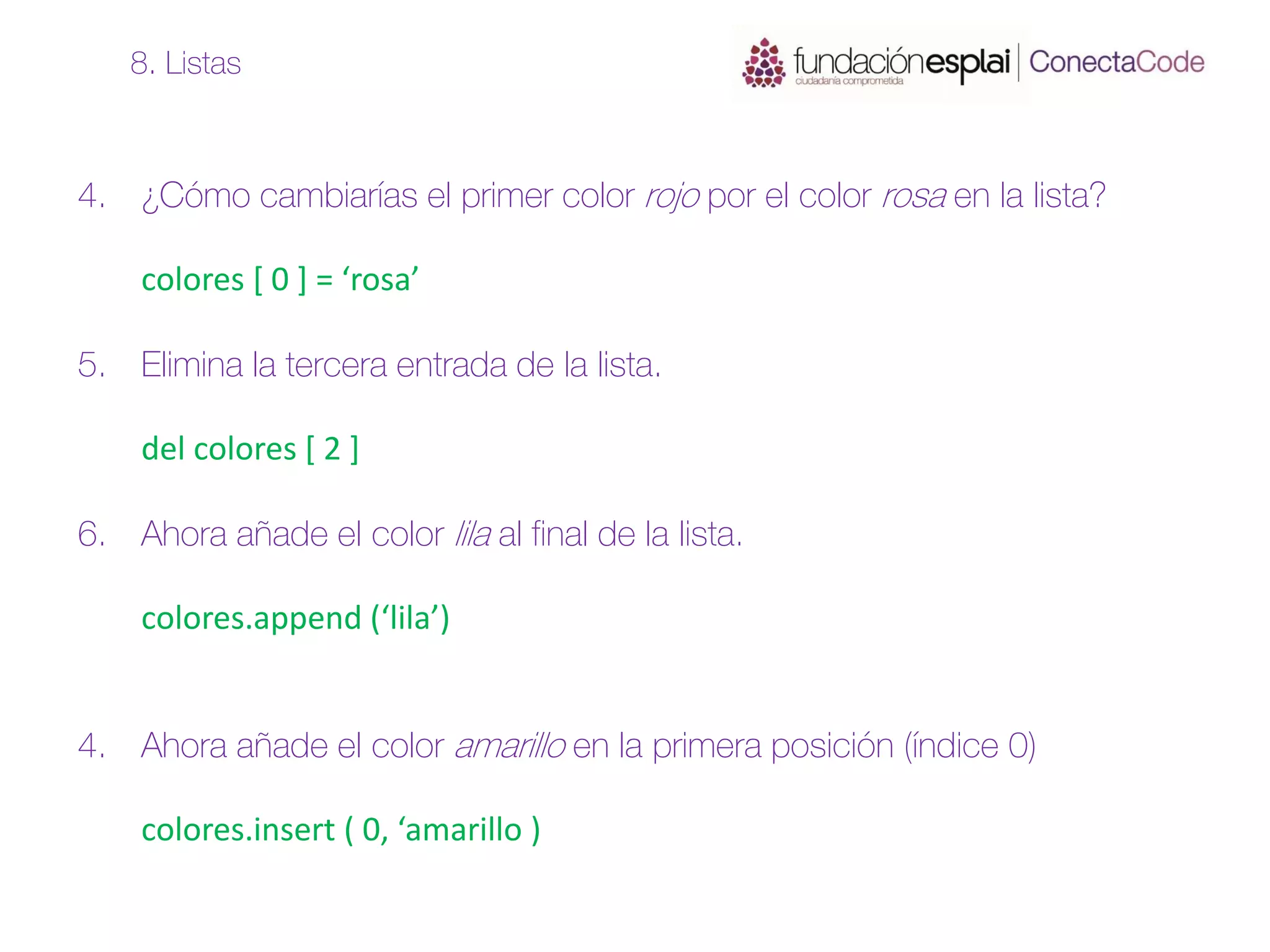 4. ¿Cómo cambiarías el primer color rojo por el color rosa en la lista?
colores [ 0 ] = ‘rosa’
5. Elimina la tercera entrada de la lista.
del colores [ 2 ]
6. Ahora añade el color lila al final de la lista.
colores.append (‘lila’)
4. Ahora añade el color amarillo en la primera posición (índice 0)
colores.insert ( 0, ‘amarillo )
8. Listas
 