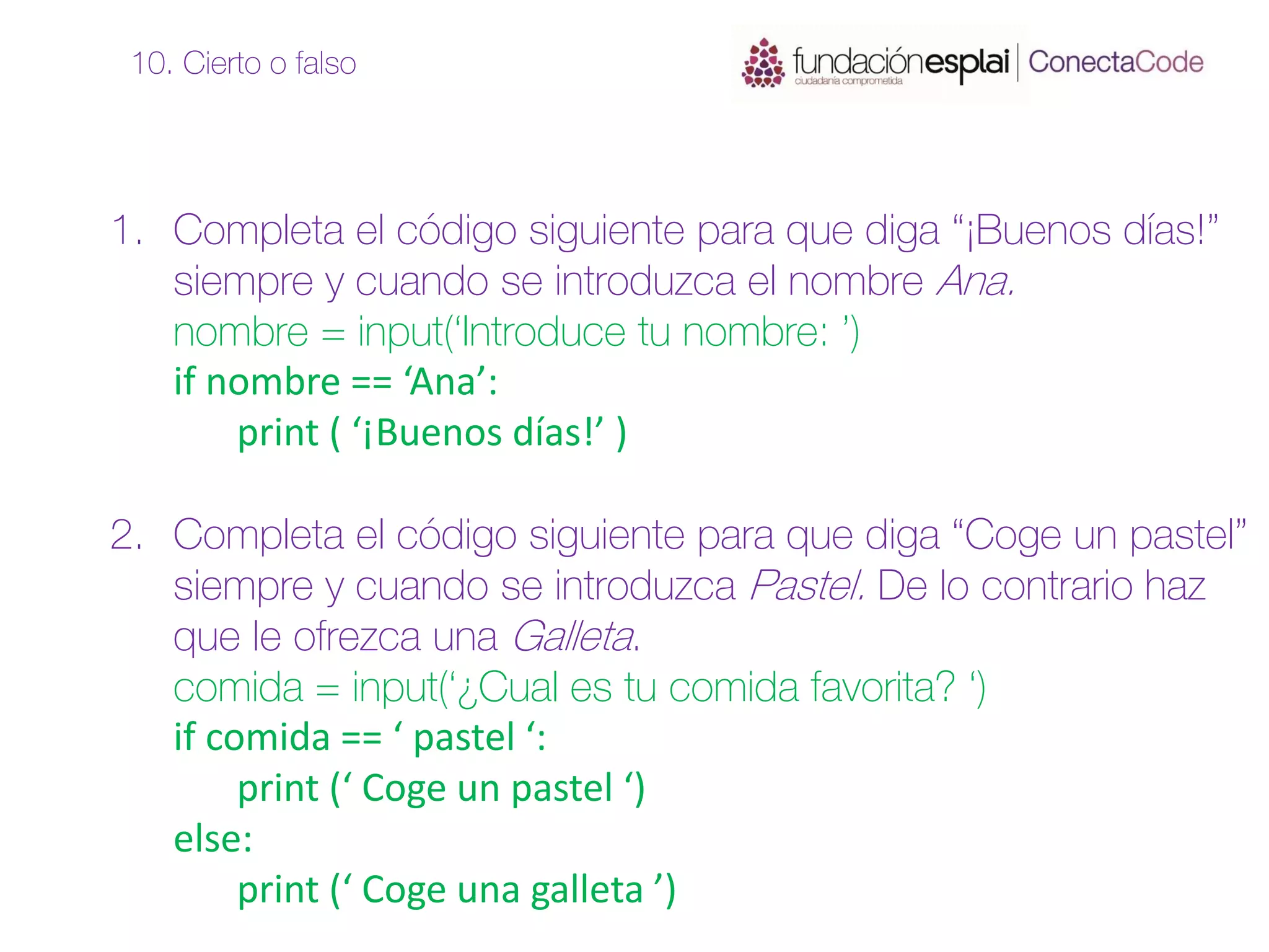 1. Completa el código siguiente para que diga “¡Buenos días!”
siempre y cuando se introduzca el nombre Ana.
nombre = input(‘Introduce tu nombre: ’)
if nombre == ‘Ana’:
print ( ‘¡Buenos días!’ )
2. Completa el código siguiente para que diga “Coge un pastel”
siempre y cuando se introduzca Pastel. De lo contrario haz
que le ofrezca una Galleta.
comida = input(‘¿Cual es tu comida favorita? ‘)
if comida == ‘ pastel ‘:
print (‘ Coge un pastel ‘)
else:
print (‘ Coge una galleta ’)
10. Cierto o falso
 
