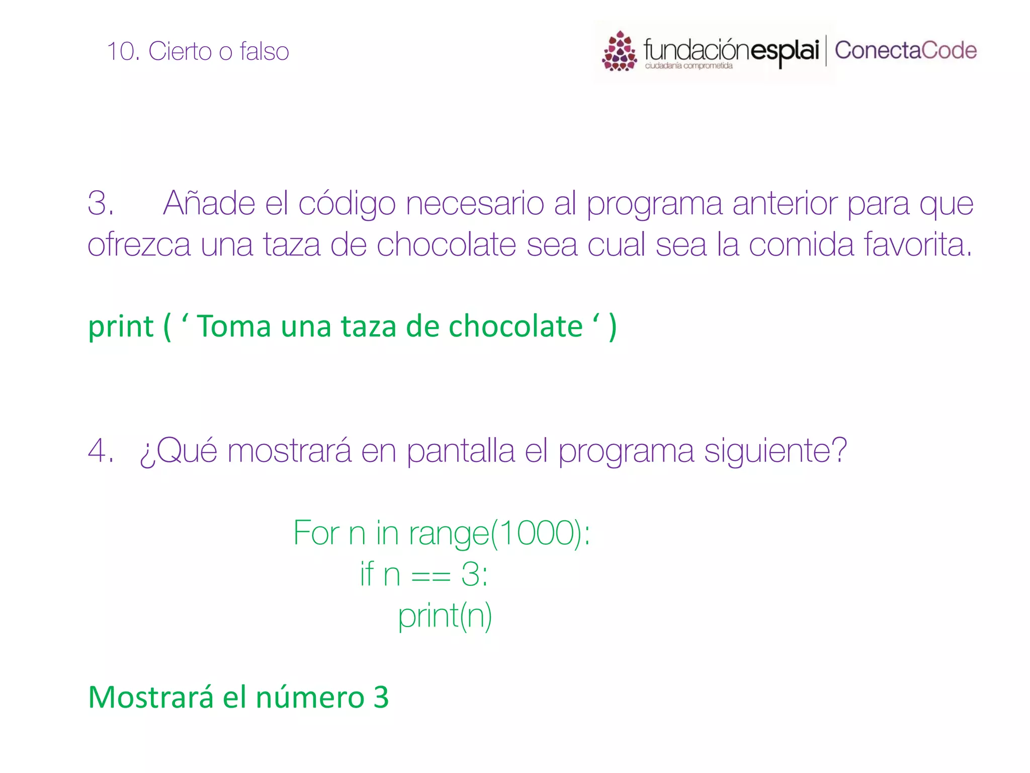 3. Añade el código necesario al programa anterior para que
ofrezca una taza de chocolate sea cual sea la comida favorita.
print ( ‘ Toma una taza de chocolate ‘ )
4. ¿Qué mostrará en pantalla el programa siguiente?
For n in range(1000):
if n == 3:
print(n)
Mostrará el número 3
10. Cierto o falso
 