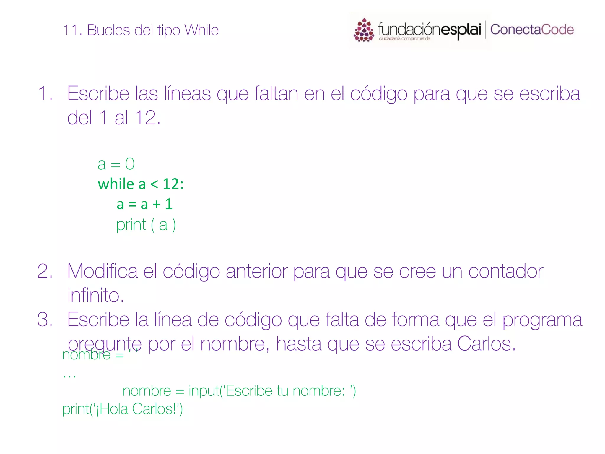 1. Escribe las líneas que faltan en el código para que se escriba
del 1 al 12.
a = 0
while a < 12:
a = a + 1
print ( a )
2. Modifica el código anterior para que se cree un contador
infinito.
3. Escribe la línea de código que falta de forma que el programa
pregunte por el nombre, hasta que se escriba Carlos.
11. Bucles del tipo While
nombre = ‘ ’
…
nombre = input(‘Escribe tu nombre: ’)
print(‘¡Hola Carlos!’)
 