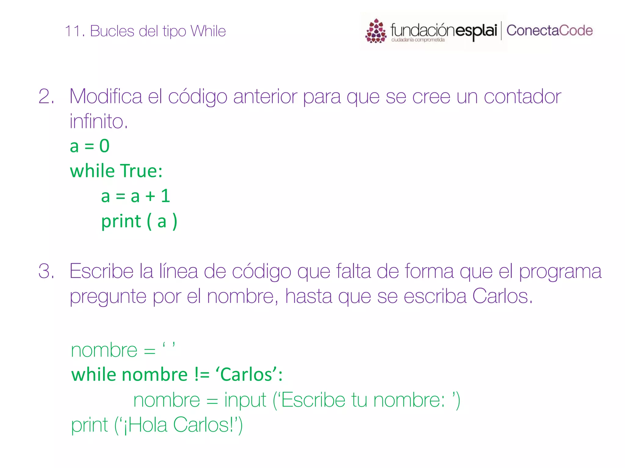 2. Modifica el código anterior para que se cree un contador
infinito.
a = 0
while True:
a = a + 1
print ( a )
3. Escribe la línea de código que falta de forma que el programa
pregunte por el nombre, hasta que se escriba Carlos.
11. Bucles del tipo While
nombre = ‘ ’
while nombre != ‘Carlos’:
nombre = input (‘Escribe tu nombre: ’)
print (‘¡Hola Carlos!’)
 
