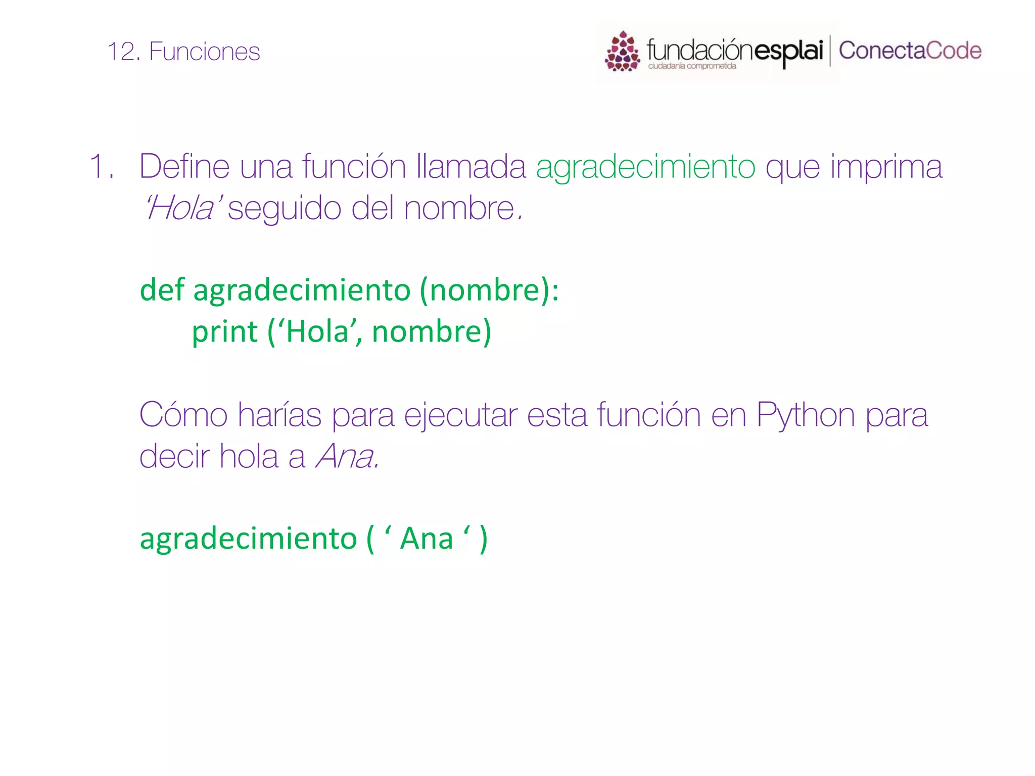 1. Define una función llamada agradecimiento que imprima
‘Hola’ seguido del nombre.
def agradecimiento (nombre):
print (‘Hola’, nombre)
Cómo harías para ejecutar esta función en Python para
decir hola a Ana.
agradecimiento ( ‘ Ana ‘ )
12. Funciones
 