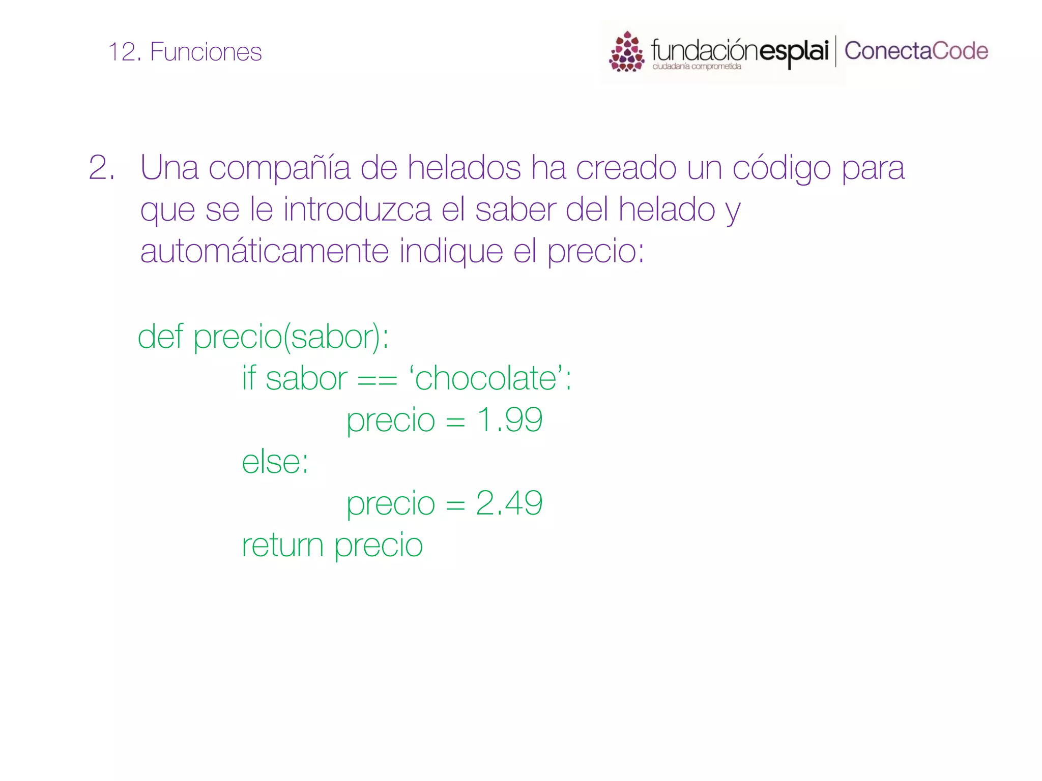 2. Una compañía de helados ha creado un código para
que se le introduzca el saber del helado y
automáticamente indique el precio:
12. Funciones
def precio(sabor):
if sabor == ‘chocolate’:
precio = 1.99
else:
precio = 2.49
return precio
 