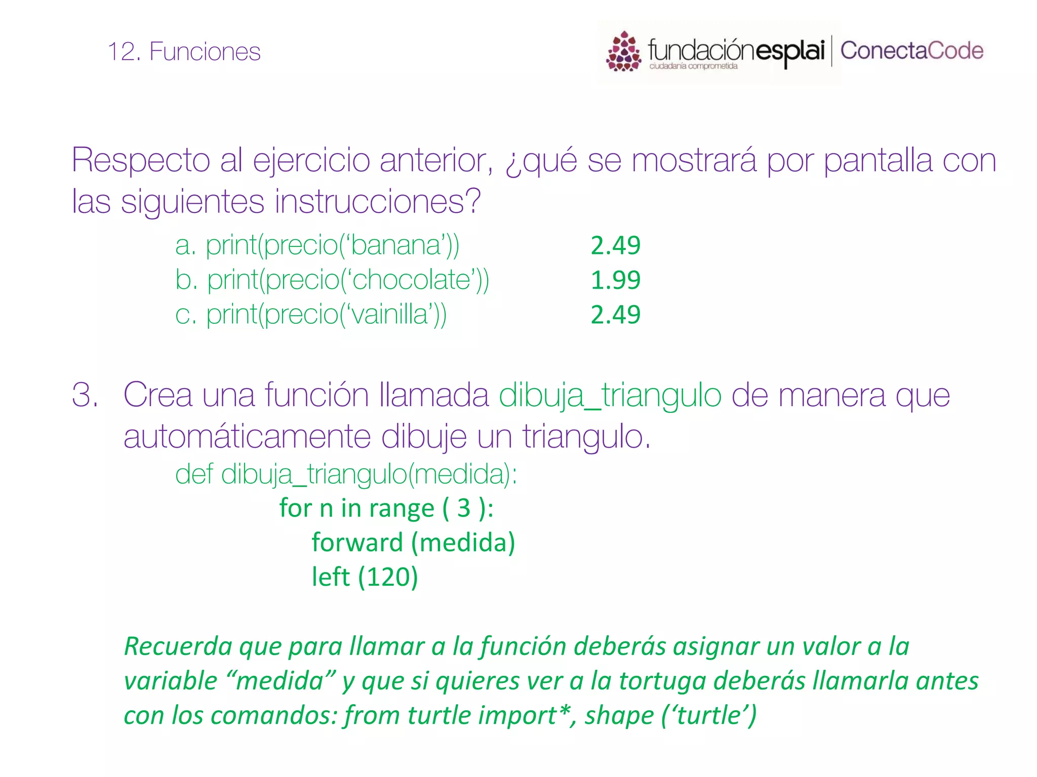 Respecto al ejercicio anterior, ¿qué se mostrará por pantalla con
las siguientes instrucciones?
a. print(precio(‘banana’)) 2.49
b. print(precio(‘chocolate’)) 1.99
c. print(precio(‘vainilla’)) 2.49
3. Crea una función llamada dibuja_triangulo de manera que
automáticamente dibuje un triangulo.
def dibuja_triangulo(medida):
for n in range ( 3 ):
forward (medida)
left (120)
Recuerda que para llamar a la función deberás asignar un valor a la
variable “medida” y que si quieres ver a la tortuga deberás llamarla antes
con los comandos: from turtle import*, shape (‘turtle’)
12. Funciones
 
