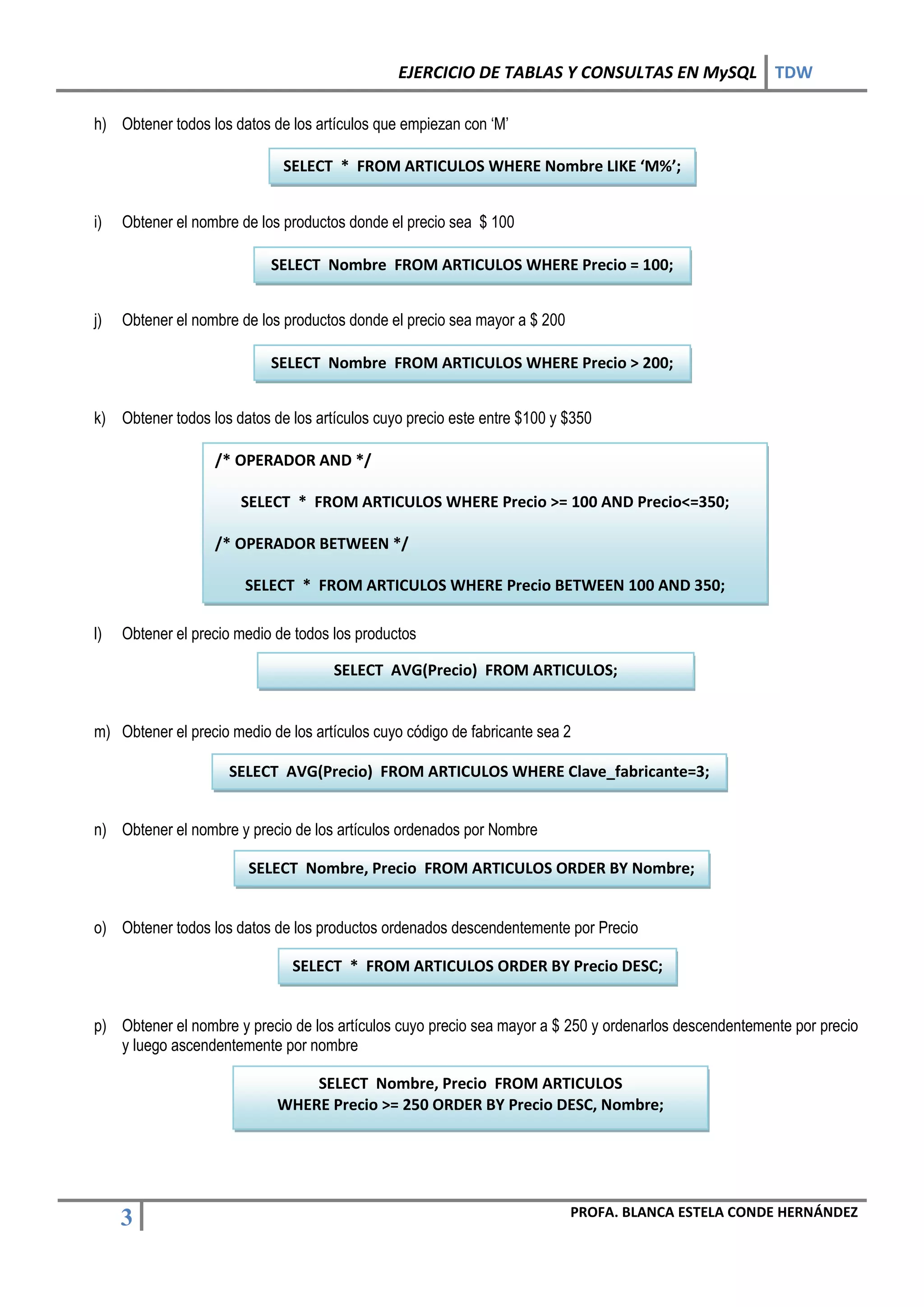 EJERCICIO DE TABLAS Y CONSULTAS EN MySQL TDW

h) Obtener todos los datos de los artículos que empiezan con ‘M’

                              SELECT * FROM ARTICULOS WHERE Nombre LIKE ‘M%’;


i)   Obtener el nombre de los productos donde el precio sea $ 100

                            SELECT Nombre FROM ARTICULOS WHERE Precio = 100;


j)   Obtener el nombre de los productos donde el precio sea mayor a $ 200

                            SELECT Nombre FROM ARTICULOS WHERE Precio > 200;


k) Obtener todos los datos de los artículos cuyo precio este entre $100 y $350

                   /* OPERADOR AND */

                       SELECT * FROM ARTICULOS WHERE Precio >= 100 AND Precio<=350;

                   /* OPERADOR BETWEEN */

                        SELECT * FROM ARTICULOS WHERE Precio BETWEEN 100 AND 350;

l)   Obtener el precio medio de todos los productos

                                      SELECT AVG(Precio) FROM ARTICULOS;


m) Obtener el precio medio de los artículos cuyo código de fabricante sea 2

                     SELECT AVG(Precio) FROM ARTICULOS WHERE Clave_fabricante=3;


n) Obtener el nombre y precio de los artículos ordenados por Nombre

                        SELECT Nombre, Precio FROM ARTICULOS ORDER BY Nombre;


o) Obtener todos los datos de los productos ordenados descendentemente por Precio

                               SELECT * FROM ARTICULOS ORDER BY Precio DESC;


p) Obtener el nombre y precio de los artículos cuyo precio sea mayor a $ 250 y ordenarlos descendentemente por precio
   y luego ascendentemente por nombre

                                 SELECT Nombre, Precio FROM ARTICULOS
                             WHERE Precio >= 250 ORDER BY Precio DESC, Nombre;




                                                                            PROFA. BLANCA ESTELA CONDE HERNÁNDEZ
     3
 