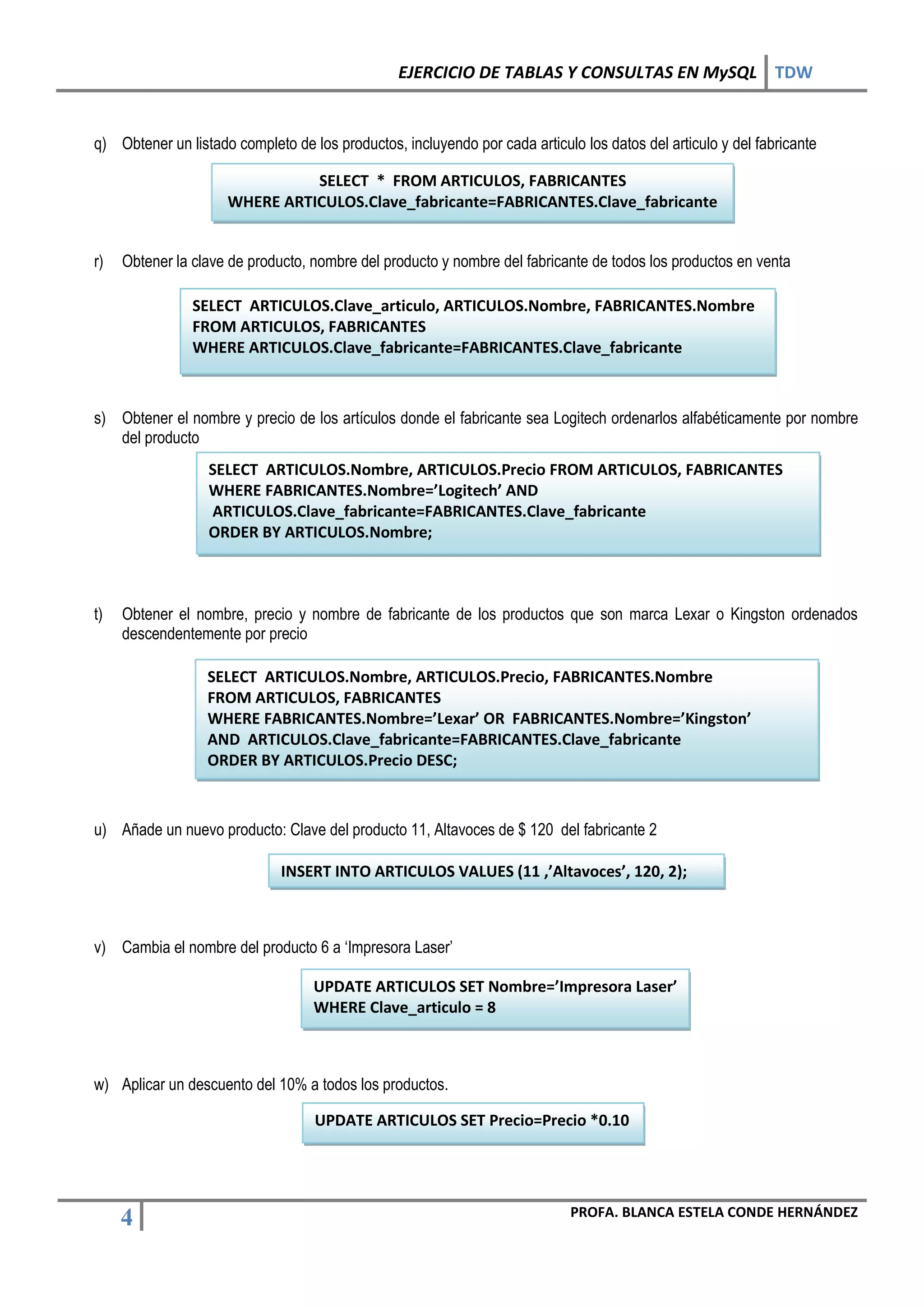 EJERCICIO DE TABLAS Y CONSULTAS EN MySQL TDW


q) Obtener un listado completo de los productos, incluyendo por cada articulo los datos del articulo y del fabricante

                               SELECT * FROM ARTICULOS, FABRICANTES
                     WHERE ARTICULOS.Clave_fabricante=FABRICANTES.Clave_fabricante


r)   Obtener la clave de producto, nombre del producto y nombre del fabricante de todos los productos en venta

                SELECT ARTICULOS.Clave_articulo, ARTICULOS.Nombre, FABRICANTES.Nombre
                FROM ARTICULOS, FABRICANTES
                WHERE ARTICULOS.Clave_fabricante=FABRICANTES.Clave_fabricante



s) Obtener el nombre y precio de los artículos donde el fabricante sea Logitech ordenarlos alfabéticamente por nombre
   del producto
                  SELECT ARTICULOS.Nombre, ARTICULOS.Precio FROM ARTICULOS, FABRICANTES
                  WHERE FABRICANTES.Nombre=’Logitech’ AND
                  ARTICULOS.Clave_fabricante=FABRICANTES.Clave_fabricante
                  ORDER BY ARTICULOS.Nombre;



t)   Obtener el nombre, precio y nombre de fabricante de los productos que son marca Lexar o Kingston ordenados
     descendentemente por precio

                  SELECT ARTICULOS.Nombre, ARTICULOS.Precio, FABRICANTES.Nombre
                  FROM ARTICULOS, FABRICANTES
                  WHERE FABRICANTES.Nombre=’Lexar’ OR FABRICANTES.Nombre=’Kingston’
                  AND ARTICULOS.Clave_fabricante=FABRICANTES.Clave_fabricante
                  ORDER BY ARTICULOS.Precio DESC;



u) Añade un nuevo producto: Clave del producto 11, Altavoces de $ 120 del fabricante 2

                              INSERT INTO ARTICULOS VALUES (11 ,’Altavoces’, 120, 2);



v) Cambia el nombre del producto 6 a ‘Impresora Laser’

                                   UPDATE ARTICULOS SET Nombre=’Impresora Laser’
                                   WHERE Clave_articulo = 8



w) Aplicar un descuento del 10% a todos los productos.

                                   UPDATE ARTICULOS SET Precio=Precio *0.10




                                                                             PROFA. BLANCA ESTELA CONDE HERNÁNDEZ
     4
 