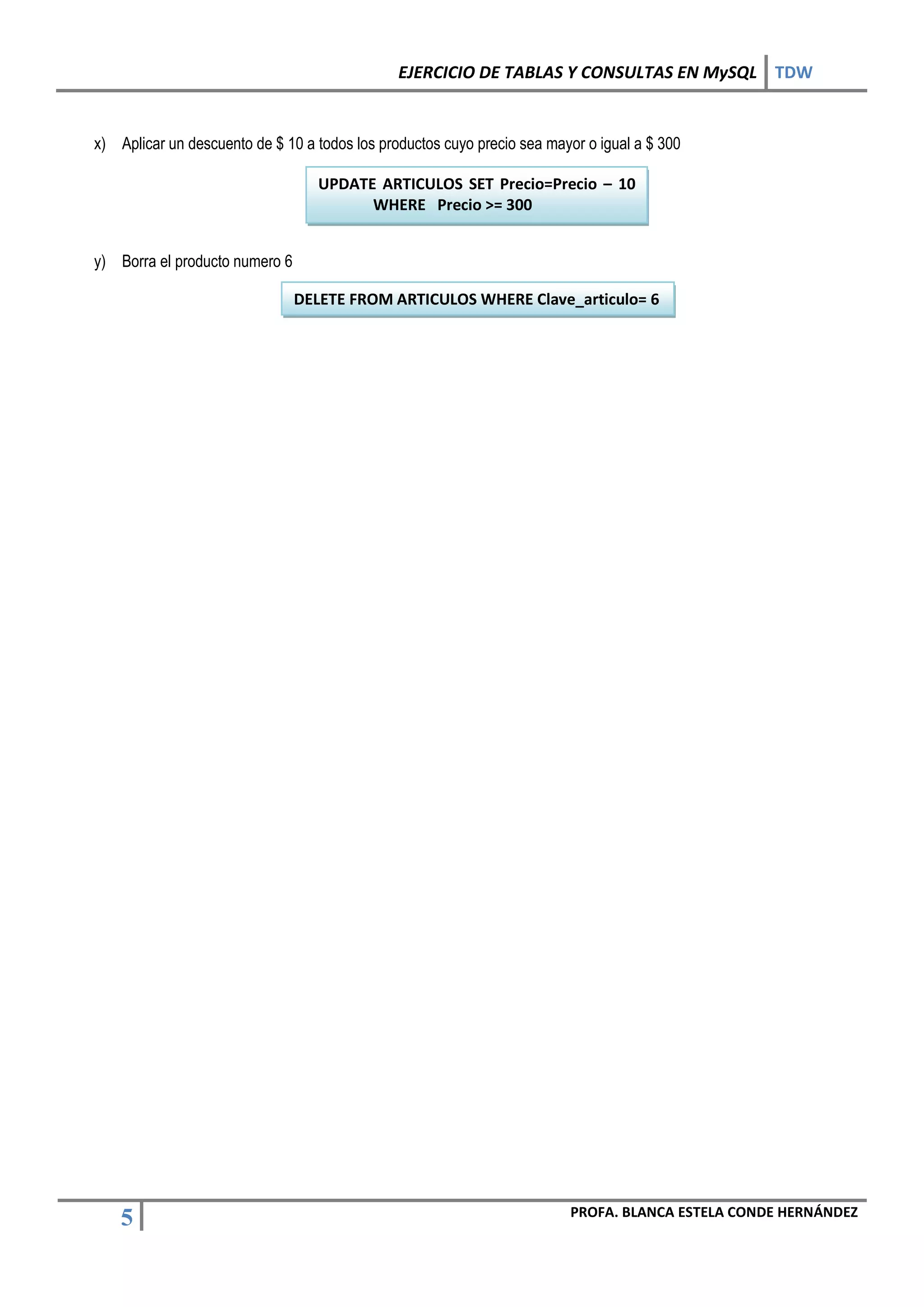 EJERCICIO DE TABLAS Y CONSULTAS EN MySQL TDW


x) Aplicar un descuento de $ 10 a todos los productos cuyo precio sea mayor o igual a $ 300

                                   UPDATE ARTICULOS SET Precio=Precio – 10
                                         WHERE Precio >= 300


y) Borra el producto numero 6

                                DELETE FROM ARTICULOS WHERE Clave_articulo= 6




                                                                         PROFA. BLANCA ESTELA CONDE HERNÁNDEZ
    5
 