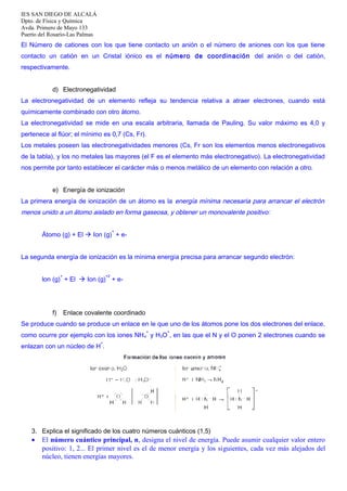 IES SAN DIEGO DE ALCALÁ
Dpto. de Física y Química
Avda. Primero de Mayo 133
Puerto del Rosario-Las Palmas

El Número de cationes con los que tiene contacto un anión o el número de aniones con los que tiene
contacto un catión en un Cristal iónico es el número de coordinación del anión o del catión,
respectivamente.
d) Electronegatividad
La electronegatividad de un elemento refleja su tendencia relativa a atraer electrones, cuando está
químicamente combinado con otro átomo.
La electronegatividad se mide en una escala arbitraria, llamada de Pauling. Su valor máximo es 4,0 y
pertenece al flúor; el mínimo es 0,7 (Cs, Fr).
Los metales poseen las electronegatividades menores (Cs, Fr son los elementos menos electronegativos
de la tabla), y los no metales las mayores (el F es el elemento más electronegativo). La electronegatividad
nos permite por tanto establecer el carácter más o menos metálico de un elemento con relación a otro.
e) Energía de ionización
La primera energía de ionización de un átomo es la energía mínima necesaria para arrancar el electrón

menos unido a un átomo aislado en forma gaseosa, y obtener un monovalente positivo:
+

Átomo (g) + El  Ion (g) + eLa segunda energía de ionización es la mínima energía precisa para arrancar segundo electrón:
+

+2

lon (g) + El  Ion (g) + e-

f)

Enlace covalente coordinado

Se produce cuando se produce un enlace en le que uno de los átomos pone los dos electrones del enlace,
+

+

como ocurre por ejemplo con los iones NH 4 y H3O , en las que el N y el O ponen 2 electrones cuando se
+

enlazan con un núcleo de H .

3. Explica el significado de los cuatro números cuánticos (1,5)

•

El número cuántico principal, n, designa el nivel de energía. Puede asumir cualquier valor entero
positivo: 1, 2... El primer nivel es el de menor energía y los siguientes, cada vez más alejados del
núcleo, tienen energías mayores.

 
