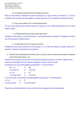 IES SAN DIEGO DE ALCALÁ
Dpto. de Física y Química
Avda. Primero de Mayo 133
Puerto del Rosario-Las Palmas

g) La energía de ionización de E es mayor que la de A.
Falso por encontrarse el elemento E mucho más abajo en un grupo anterior al elemento A y la E de
ionización varía de modo que hacia abajo en un grupo disminuye y en a lo largo de un periodo aumenta
h) D es un gas noble y E es un metal alcalino-térreo.
D sí es un gas noble ya que pertenece al grupo 18, pero E no es un metal alcalino-terreo sino un metal
alcalino, grupo 1.
i)

La afinidad electrónica de B es mayor que la de A.

Verdadero, ambos están en el mismo periodo, 2, y el B está situado en el grupo 17, halógenos, mientras
que A es del grupo 2, alcalino-terreos.
j)

El radio atómico de C es mayor que el de B.

Verdadero ya que ambos pertenecen al mismo grupo, 17, y C está más abajo en el grupo, pertenece al
periodo 4º, mientras que B pertenece al 2º periodo.
6. Describe las características del enlace iónico, así como cuál es el proceso que siguen los átomos
para formar dicho enlace. (1,5)
Existen muchas sustancias en las que no hay átomos propiamente dichos ni, por tanto, moléculas. Son
sustancias constituidas por iones positivos y negativos. Veamos cómo se forman.
Un elemento muy poco electronegativo puede perder 1, 2 ó más el trones:
-

Na - 1 e
2

2



1

-

Al - 3 e
2

6

2

1s 2s 2p 3s 3p

1

Na

1s 2s 2p



6

1s 2s 2p 3s
2

+



Al



1s 2s 2p

2

2

6

2

6

3+
2

Y, por el contrario, un elemento muy electronegativo puede ganar 1, ó más electrones:
S+2e
2

2

-

2-


6

2

1s 2s 2p 3s 3p

4

S



1s 2s 2p 3s 3p

2

2

6

2

6

Observa que, al transformarse en iones, los átomos han conseguí estructura de gas noble.

 